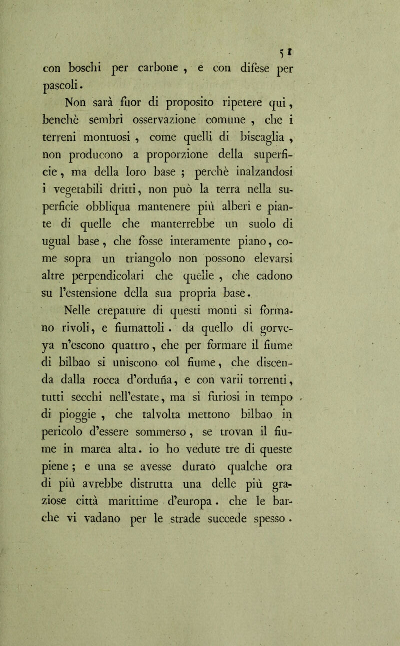 ■5* con boschi per carbone , e con difese per Non sarà fuor di proposito ripetere qui, benché sembri osservazione comune , che i terreni montuosi , come quelli di biscaglia , non producono a proporzione della superfi- cie, ma della loro base ; perchè inalzandosi i vegetabili dritti, non può la terra nella su- perficie obbliqua mantenere più alberi e pian- te di quelle che manterrebbe un suolo di ugual base, che fosse interamente piano, co- me sopra un triangolo non possono elevarsi altre perpendicolari che quelle , che cadono su l’estensione della sua propria base. Nelle crepature di questi monti si forma- no rivoli, e fiumattoli . da quello di gorve- ya n’escono quattro, che per formare il fiume di bilbao si uniscono col fiume, che discen- da dalla rocca d’orduña, e con varii torrenti, tutti secchi nell’estate, ma sì furiosi in tempo di pioggie , che talvolta mettono bilbao in pericolo d’essere sommerso, se trovan il fiu- me in marea alta, io ho vedute tre di queste piene ; e una se avesse durato qualche ora di più avrebbe distrutta una delle più gra- ziose città marittime d’europa. che le bar- che vi vadano per le strade succede spesso.