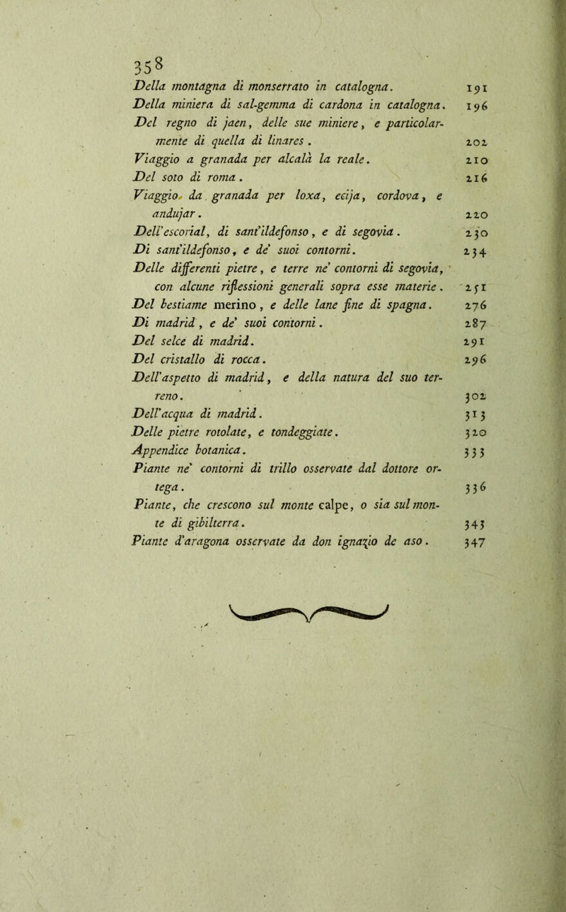 Della montagna ài monserrato in catalogna. 191 Della miniera di sai-gemma di cardona in catalogna. 196 Del regno di jaen, delle sue miniere, e particolar- mente di quella di linares . 202, Viaggio a granada per alcalá la reale. 210 Del soto di roma . 216 Viaggio, da granada per loxa, ecija, cordova, e andujar. 210 Deli'escoriai, di sant'Ildefonso, e di segovia. 230 Di sant'ildefonso t e de' suoi contorni. 234 Delle differenti pietre, ¿ terre ne' contorni di segovia, con alcune riflessioni generali sopra esse materie . 2 j r Del bestiame merino, e delle lane fine di Spagna. 276 Di madrid , e de* suoi contorni. 287 Del selce di madrid. 291 Del cristallo di rocca. 196 Dell'aspetto di madrid, e della natura del suo ter- reno. ’ 301 Dell'acqua di madrid. 313 Delle pietre rotolate, e tondeggiate. 320 Appendice botanica. 333 Piante ne' contorni di trillo osservate dal dottore or- tega. 336 Piante, che crescono sul monte ealpe, 0 sia sul mon- te di gibilterra. 343 Piante d'aragona osservate da don ignafio de aso. 3 47