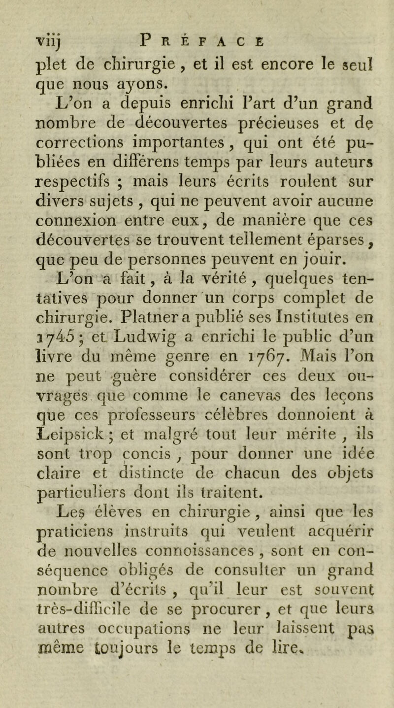 plet de chirurgie , et il est encore le seul que nous ayons. L’on a depuis enrichi l’art d’un grand nombre de découvertes précieuses et dç corrections importantes, qui ont été pu- bliées en difterens temps par leurs auteurs respectifs ; mais leurs écrits roulent sur divers sujets , qui ne peuvent avoir aucune connexion entre eux, de manière que ces découvertes se trouvent tellement éparses, que peu de personnes peuvent en jouir. L’on a fait, à la vérité , quelques ten- tatives pour donner un corps complet de chirurgie. Platnera publié ses Institûtes en 1745 ; et Ludwig a enrichi le public d’un livre du même genre en 1767. Mais l’on ne peut guère considérer ces deux ou- vrages que comme le canevas des leçons que ces professeurs célèbres donnoient à Leipsick ; et malgré tout leur mérite , ils sont trop concis , pour donner une idée claire et distincte de chacun des objets particuliers dont ils traitent. Les élèves en chirurgie , ainsi que les praticiens instruits qui veulent acquérir de nouvelles connoissances , sont en con- séquence obligés de consulter un grand nombre d’écrits , qu’il leur est souvent très-dilficilc de se procurer, et que leurs autres occupations ne leur laissent pas même toujours le temps de lire»