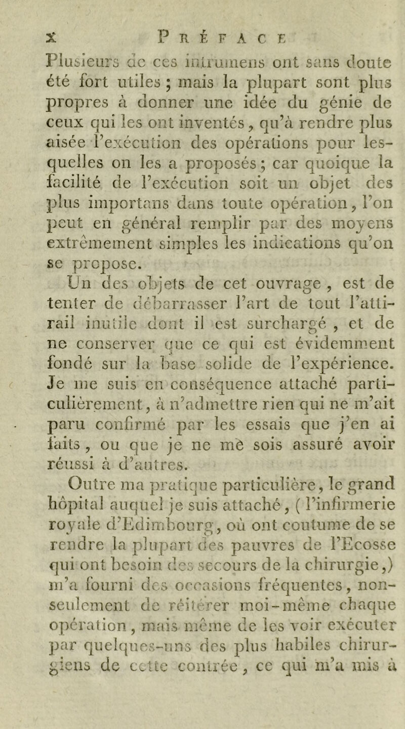 Piüsieurs de ces in.'aüineiis ont sens doute été fort utiles ; mais la plupart sont plus propres à donner une idée du génie de ceux qui les ont inventés, qu’à rendre plus aisée l’exécution des opérations pour les- quelles on les a proposés ; car quoique la facilité de l’exécution soit un objet des plus importans dans toute opération, l’on peut en général remplir par des moyens extrêmement simples les indications qu’on se propose. Pn des objets de cet ouvrage , est de tenter de débarrasser l’art de tout l’atti- rail inutile dont il est surchargé , et de ne conserver eue ce qui est évidemment fondé sur la l)ase solide de l’expérience. Je me suis en conséquence attaché parti- culièrement, à n’admettre rien qui ne m’ait paru confirmé par les essais que j’en ai faits , ou que je ne mè sois assuré avoir réussi à d’autres. Outre ma pratique particulière, le grand hôpital auquel je suis attaché, ( l’infirmerie royale d’Edimbouro , où ont coutume de se rendre la plupart des pauvres de l’Ecosse qui ont besoin des secours de la chirurgie,) m’a fourni des occasions fréquentes, non- seulement de réitérer moi-même chaque opération , lUtais même de les voir exécuter par quelques-uns des plus habiles chirur- giens de ccUc coiUrée, ce qui m’a mis à