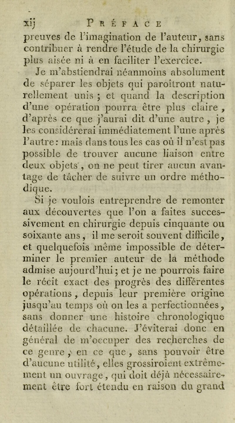 preuves de Fimagination de l’auteur, sans contribuer à rendre l’étude de la chirurgie plus aisée ni à en faciliter l’exercice. Je m’abstiendrai néanmoins absolument de séparer les objets qui paroilront natu- rellement unis ; et quand la description d’une opération pourra être plus claire , d’après ce que j’aurai dit d’une autre , je les considérerai immédiatement l’une après l’autre: mais dans tous les cas où il n’est pas possible de trouver aucune liaison entre deux objets , on ne peut tirer aucun avan- tage de tâcher de suivre un ordre métho- dique. Si je voulois entreprendre de remonter aux découvertes que l’on a faites succes- sivement en chirurgie depuis cinquante ou soixante ans , il me seroit souvent difficile, et quelquefois même impossible de déter- miner le premier auteur de la méthode admise aujourd’hui; et je ne pourrois faire le récit exact des progrès des différentes opérations, depuis leur première origine jusqu’au temps où on les a perfectionnées, sans donner une histoire chronologique détaillée de chacune. J’éviterai donc en général de m’occuper des recherches de ce genre en ce que , sans pouvoir être d’aucune utilité, elles grossiroienl extrême- ment un ouvrage, qui doit déjà nécessaire-» ment être fort étendu en raison du grand