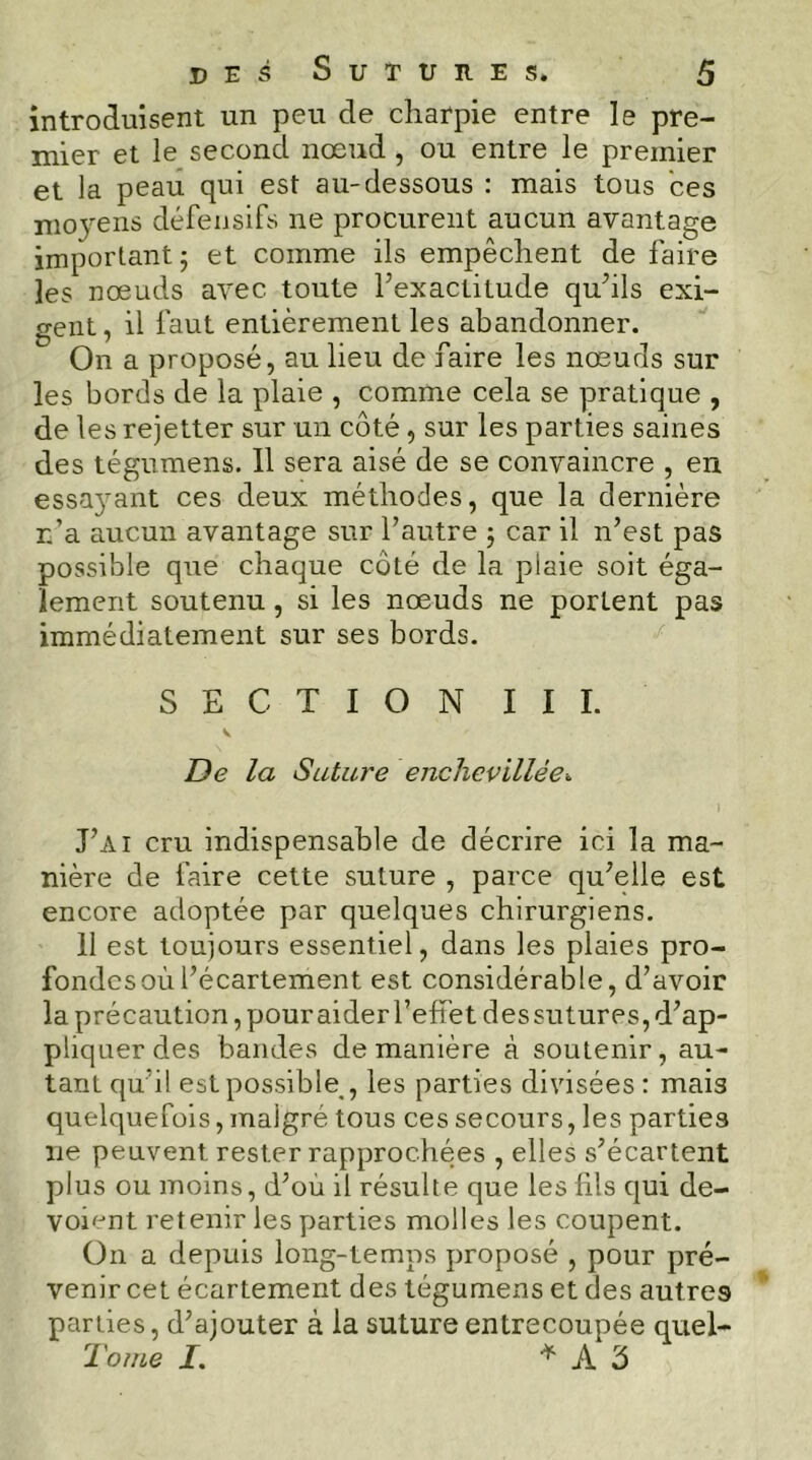 introduisent un peu de charpie entre le pre- mier et le second nœud , ou entre le premier et la peau qui est au-dessous : mais tous ces moyens défensifs ne procurent aucun avantage important 5 et comme ils empêchent de faire les nœuds avec toute l’exactitude qu’ils exi- gent, il faut entièrement les abandonner. On a proposé, au lieu de faire les nœuds sur les bords de la plaie , comme cela se pratique , de les rejetter sur un côté, sur les parties saines des tégumens. Il sera aisé de se convaincre , en essayant ces deux méthodes, que la dernière r.’a aucun avantage sur l’autre j car il n’est pas possible que chaque côté de la plaie soit éga- lement soutenu, si les nœuds ne portent pas immédiatement sur ses bords. SECTION III. De la Suture enclievillée. J’ai cru indispensable de décrire ici la ma- nière de faire cette suture , parce qu’elle est encore adoptée par quelques chirurgiens, 11 est toujours essentiel, dans les plaies pro- fondes où l’écartement est considérable, d’avoir la précaution, pour aider l’effet des sutures, d’ap- pliquer des bandes de manière à soutenir, au- tant qu’i! est possible^, les parties divisées : mais quelquefois, malgré tous ces secours, les parties ne peuvent rester rapprochées , elles s’écartent plus ou moins, d’où il résulte que les fils qui dé- voient retenir les parties molles les coupent. On a depuis long-temps proposé , pour pré- venir cet écartement des tégumens et des autres parties, d’ajouter à la suture entrecoupée quel- Tome I. * A 3