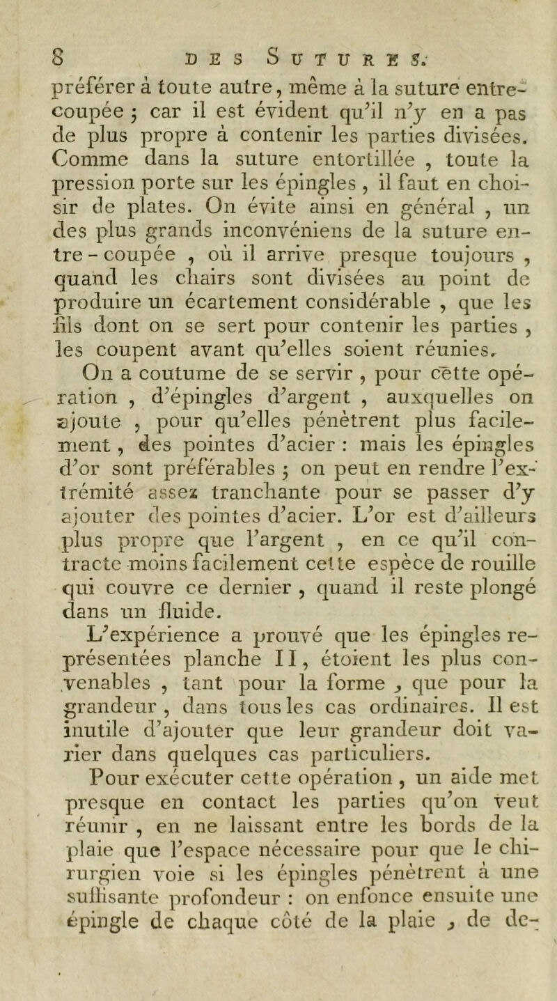 préférer à toute autre, même à la suture entre- coupée j car il est évident qu^il n^y en a pas de plus propre à contenir les parties divisées. Comme dans la suture entortillée , toute la pression porte sur les épingles , il faut en clioi- sir de plates. On évite ainsi en général , un des plus grands inconvéniens de la suture en- tre - coupée , où il arrive presque toujours , quand les cliairs sont divisées au point de produire un écartement considérable , que les lils dont on se sert pour contenir les parties , les coupent avant qu’elles soient réunies. On a coutume de se servir , pour cette opé- ration , d’épingles d’argent , auxquelles on Bjoute , pour qu’elles pénètrent plus facile- ment , des pointes d’acier : mais les épingles d’or sont préférables 3 on peut en rendre l’ex- trémité assex trancliante pour se passer d’y ajouter des pointes d’acier. L’or est d’ailleurs plus propre c|ue l’argent , en ce qu’il con- tracte moins facilement cette espèce de rouille qui couvre ce dernier , quand il reste plongé dans un fluide. L’expérience a prouvé que les épingles re- présentées planche II, étoient les plus con- venables , tant pour la forme , que pour la grandeur , dans tous les cas ordinaires. Il est inutile d’ajouter que leur grandeur doit va- rier dans quelques cas particuliers. Pour exécuter cette opération , un aide met presque en contact les parties qu’on veut réunir , en ne laissant entre les bords de la plaie que l’espace nécessaire pour que le chi- rurgien voie si les épingles pénètrent à une sullisante profondeur : on enfonce ensuite une épingle de chaque coté de la plaie j de de-