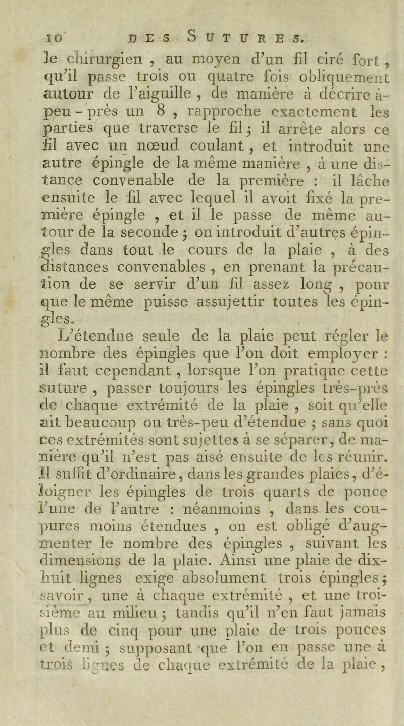 le clilrurgien , au moyen d’un fil ciré fort , qu’il passe trois ou quatre fois obliquement autour de l’aiguille , de manière à décrire à- peu - près un 8 , rapproche exactement les parties que traverse le fil 5 il arrête alors ce fil avec un nœud coulant, et introduit une autre épingle de la même manière , à une dis- tance convenable de la première : il lâche ensuite le fil avec lequel il avoit fixé la pre- mière épingle , et il le passe de même au- tour de la seconde j on introduit d’autres épin- gles dans tout le cours de la plaie , à des distances convenables , en prenant la précau- tion de se servir d’un fil assez long , pour que le même puisse assujettir toutes les épin- gles. L’étendue seule de la plaie peut régler le nombre des épingles que l’on doit employer ; il faut cependant , lorsque l’on pratique cette suture , passer toujours les épingles très-près de chaque extrémité de la plaie , soit qu’elle nit beaucoup ou très-peu d’étendue 5 sans quoi ces extrémités sont sujettes à se séparer, de ma- nière qu’il n’est pas aisé ensuite de les réunir. Ï1 suffit d’ordinaire, dans les grandes plaies, d’é- jfoigner les épingles de trois quarts de pouce rune de l’autre : néanmoins , dans les cou- pures moins étendues , on est obligé d’aug- menter le nombre des épingles , suivant les dimensions de la plaie. Ainsi une plaie de dix- huit lignes exige absolument trois épingles j savoir, une à chaque extrémité , et une troi- sième au milieu 5 tandis qu’il n’en faut jamais plus de cinq pour une ])laie de trois pouces et demi 5 supposant que l’on en passe uiie à trois ligues de chaque extrémité de la plaie ,