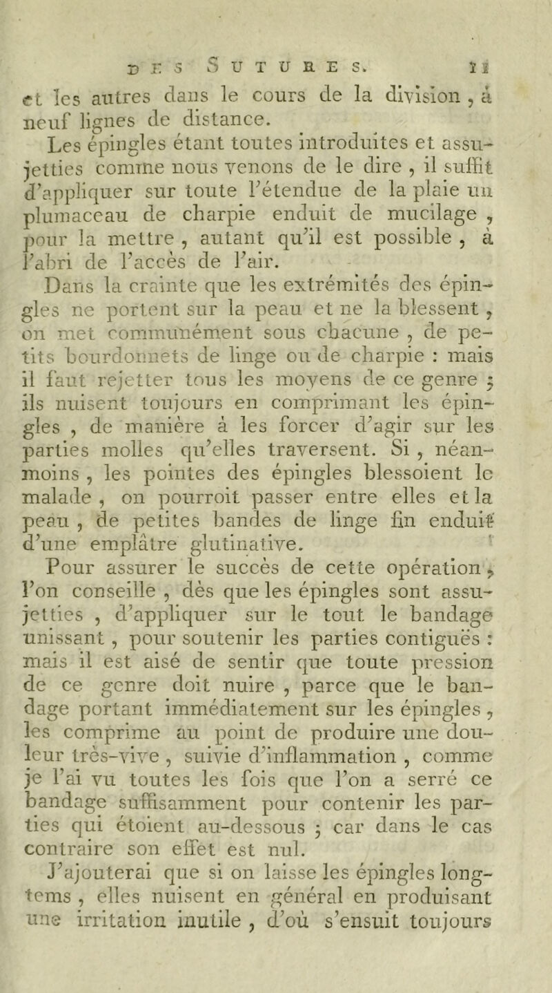 Xî i: 3 Sutures. ï î «rt les autres dans le cours de la division , à neuf lignes de distance. Les épingles étant toutes introduites et assu- jetties comme nous venons de le dire , il suffit d’appliquer sur toute Tétendue de la plaie un plumaceau de charpie enduit de mucilage , pour la mettre , autant quhl est possible , à Fabri de l’accès de Fair. Dans la crainte que les extrémités des épin- gles ne portent sur la peau et ne la blessent , on met communément sous chacune , de pe- tits bourdoimets de linge ou de charpie : mais il faut rejetter tous les moyens de ce genre 5 ils nuisent toujours en comprimant les épin- gles , de manière à les forcer dffigir sur les parties molles qu’elles traversent. Si , néan- moins , les pointes des épingles blessoient le malade , on pourroit passer entre elles et la peau , de petites bandes de linge lin enduit' d’une emplâtre glutinative. Pour assurer le succès de cette opération ^ l’on conseille , dès que les épingles sont assu- jetties , d’appliquer sur le tout le bandage unissant , pour soutenir les parties contiguës : mais il est aisé de sentir que toute pression de ce genre doit nuire , parce que le ban- dage portant immédiatement sur les épingles , les comprime au point de produire une dou- leur très-vive , suivie d’inflammation , comme je Fai vu toutes les fois que l’on a serré ce bandage suffisamment pour contenir les par- ties qui étoient au-dessous 3 car dans le cas contraire son effet est nul. J’ajouterai que si on laisse les épingles long- tems , elles nuisent en général en produisant une irritation inutile , d’où s’ensuit toujours