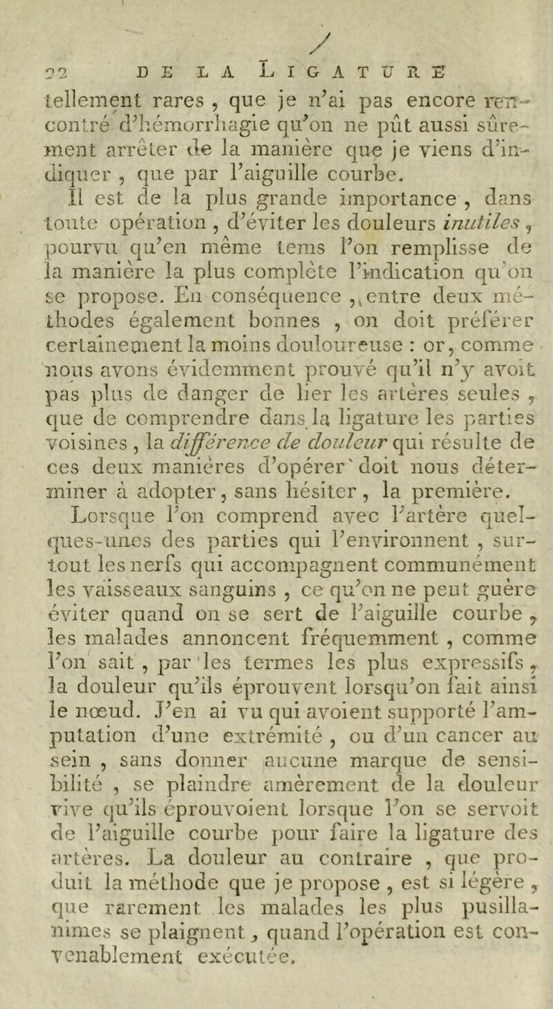 tellement rares , que je n’ai pas encore ren-' contré d’hémorrliagie qu’on ne pût aussi sûre- ment arrêter de la manière que je viens d’in- diquer , que par l’aiguille courbe. Il est de la plus grande importance , dans tonte opération , d’éviter les douleurs inutiles , pourvu qu’en même tems l’on remplisse de la manière la plus complète l’indication qu'on se propose. En conséquence ,, entre deux mé- thodes également bonnes , on doit préférer certaineoient la moins douloureuse : or, comme nous avons évidemment prouvé qu’il n’}' avoit pas plus de danger de lier les artères seules y que de comprendre dans la ligature les parties voisines , la différence de douleur qui résulte de ces deux manières d’opérer'doit nous déter- miner à adopter, sans hésiter, la première. Lorsque l’on comprend avec l’artère quel- ques-unes des parties qui l’environnent , sur- tout les nerfs qui accompagnent communément les vaisseaux sanguins , ce qu’onne peut guère éviter quand on se sert de l’aiguille courbe y les malades annoncent fréquemment , comme l’on sait, par les termes les plus expressifs, la douleur qu’ils éprouvent lorsqu’on fait ainsi le nœud. J’en ai vu qui avoient supporté l’am- putation d’une extrémité , ou d’un cancer au sein , sans donner aucune marque de sensi- bilité , se plaindre amèrement de la douleur vive qu’ils éprouvoient lorsque l’on se servoit de l’aiguille courbe pour faire la ligature des artères. La douleur au contraire , que pro- duit la méthode que je propose , est si légère , que rarement les malades les plus pusilla- nimes se plaignent, quand l’opération est cor- vcnablcment exécutée.