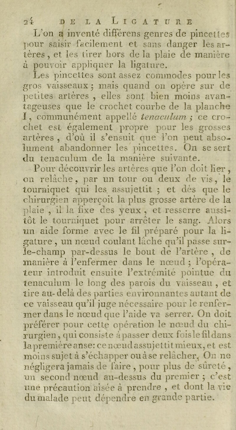 L'on a inventé clifFérens genres de pincettes pour saisir fccilement et sans danger les ar- tères , et les tirer hors de la plaie de manière à pouvoir appliquer la ligature. Les pincettes sont assez commodes pour les gros vaisseaux 3 mais quand 011 opère sur de petites artères , elles sont bien moins avan- tageuses que le crochet courbe de la planche J, communément appeîlé tenaculum ÿ ce cro- chet est également propre pour les grosses artères , d’où il s’ensuit que l’on peut abso- lument abandonner les pincettes. On se sert du tenaculum de la manière suivante. Pour découvrir les artères que l’on doit lier , on relâche, par un tour ou deux de vis, le tourniquet qui les, assujettit 3 et dès que le chirurgien apperçoit la plus grosse artère de la plaie , il la fixe des yeux , et resserre aussi- tôt le tourniquet pour arrêter le sang. Alors un aide forme avec le lil préparé pour la li- gature , un nœud coulant lâche qu’il passe sur- le-champ par-dessus le bout de l’artère , de manière à l’enfermer dans le nœud 3 l’opéra- teur introduit ensuite l’extrémité pointue du tenaculum le long des parois du vaisseau , et tire au-delà des parties environnantes autant de ce vaisseau qu’il juge nécessaire pour le renfer- mer dans le nœud que l’aide va serrer. On doit préférer pour cette opération le nœud du chi- rurgien, cjui consiste àpasser deux foislelildans lu première anse: ce nœud assujettit mieux, et est moins sujet à s’échapper ou à se relâcher, On ne négligera jamais de faire, pour plus de sûreté, un second nœud au-dessus du premier 3 c’est une précaution aisée à prendre , et dont la vie du malade peut déjmndre en grande partie.