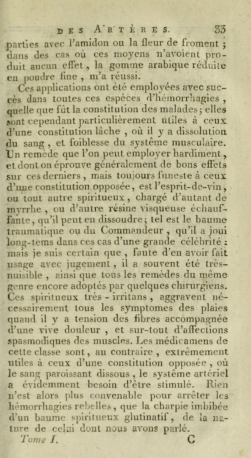 parties avec Famiclon ou la fleur de froment j dans des cas où ces moyens n’avoient pro- duit aucun effet, la gomme arabique réduiie en poudre fine , m’a réussi. Ces applications ont été employées avec suc- cès dans toutes ces espèces d’hémorrhagies , quelle que fût la constitution des malades 5 elles sont cependant particulièrement utiles à ceux d’une constitution lâche , où il y a dissolution, du sang , et foiblesse du système musculaire. Cn remède que l’on peut employer hardiment, et dont on éprouve généralement de bons effets sur ces derniers , mais toujours funeste à ceux d’uue constitution opposée, est l’esprlt-de-vin, ou tout autr e spiritueux, chargé d’autant de myrrhe , ou d’autre résine visqueuse échauf- fante, qu’il peut en dissoudre 5 tel est le baume traumatique ou du Commandeur , qu’il a joui long-tems dans ces cas d’une grande célébrité ; mais je suis certain que , faute d’en avoir fait usage avec jugement , il a souvent été très- nuisible , ainsi que tous les remèdes du même genre encore adoptés par quelques chirurgiens. Ces spiritueux très - irritans , aggravent né- cessairement tous les symptômes des plaies quand il y a tension des fibres accompagnée d’une vive douleur , et sur-tout d’affections spasmodiques des muscles. Les médicainens de cette classe sont, au contraire , extrêmement utiles à ceux d’une constitution opposée , où le sang paroissant dissous , le système arlériel a évidemment besoin d’être stimulé. Rien n’est alors plus convenable pour arrêter les hémorrhagies rebelles , que la charpie imbibée d’un baume .spiritueux glutinatif, de la na- ture de celui dont nous avons parlé. Tome f, C