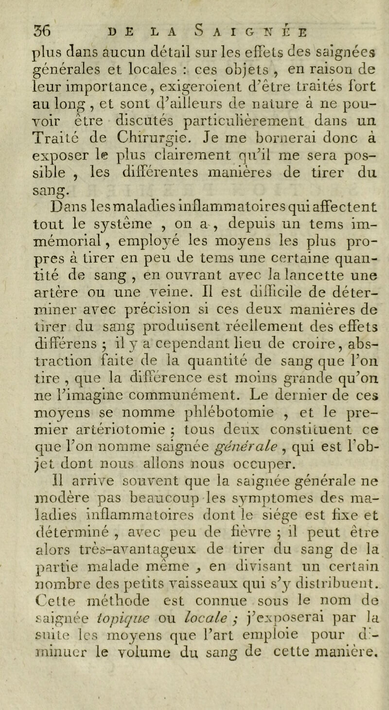 plus dans aucun détail sur les efîéts des saignées générales et locales : ces objets , en raison de leur importance, exigeroient d’être traités fort au long, et sont d^ailleurs de nature à ne pou- voir être discutés particulièrement dans un Traité de Chirurgie. Je me bornerai donc à exposer le plus clairement quhl me sera pos- sible , les différentes manières de tirer du sang. Dans les maladies inflammatoires qui affectent tout le système , on a , depuis un tems im- mémorial , employé les moyens les plus pro- pres à tirer en peu de tems une certaine quan- tité de sang , en ouvrant avec la lancette une artère ou une veine. Il est dilllcile de déter- miner avec précision si ces deux manières de tirer du sang produisent réellement des effets différens 5 il y a cependant lieu de croire, abs- traction faite de la quantité de sang que l’on tire , que la différence est moins grande qu’on ne l’imagine communément. Le dernier de ces moyens se nomme phlébotomie , et le pre- mier artériotomie ; tous deux constituent ce que l’on nomme saignée générale , qui est l’ob- jet dont nous allons nous occuper. 11 arrive souvent que la saignée générale ne modère pas beaucoup les symptômes des ma- ladies inflammatoires dont le siège est fixe et déterminé , avec peu de fièvre ; il peut être alors très-avantageux de tirer du sang de la partie malade même ^ en divisant un certain nombre des petits vaisseaux qui s’3^ distribuent. Cette méthode est connue sous le nom de saignée iopique ou locale ; j’exposerai par la suite les moyens que l’art emploie pour d - minuer le volume du sang de cette manière.