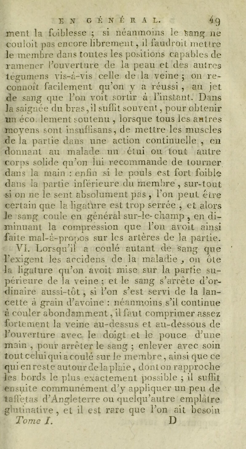 ment la fuiblesse -, si néanmoins le t;ang ne couiüil, pas encore librement, il faudroil mettre le membre dans tontes les positions capables de ramener l^üm''erture de la peau et des autres teguniens vis-à-vis celle de la veine ; on re- connoît facilement qu’on _y a réussi , au jet de sang que l’on voit sortir à l’instant. Dans la saignée du bras,il suffit souveni, pour obtenir un éco. lement soutenu , lorsque tous les autres moyens sont insullisans, de mettre les muscles de la partie dans une action continuelle , en donnant au malade un étui ou tout autre corps solide qu’on lui recommande de tourner dans la main : enfin si le pouls est fort foible dans la partie inférieure du membre, sur-tout si on ne le sent absolument pas , l’on peut être certain que la ligature est trop serrée , et alors le sang coule en général sur-le- champ , en di- n\inuant la compression que l’on avoit ainsi faite mal-à-pro];Os sur les artères de la partie. VI. Lorsqu’il a coulé autant de sang que l’exigent les accidens de la maladie ^ on ote la ligature qu’on avoit mise sur la partie su- périeure de la veine ; et le sang s’arrête d’or- dinaire aussi-tüt , si l’on s’est servi de la lan- cette à grain d’avoine : néanmoins s’il continue à couler abondamment, il faut comprimer assez fortement la veine au-dessus et au-dessous de l’ouverture avec le doigt et le pouce d’une main , pour arrêter le sang ; enlever avec soin tout celui qui a coulé sur le membre, ainsi c|ue ce qui en reste autour de la plaie, donton rap]jroche les bords le plus exactement possible j il suffit ensuite communément d’y appliquer un peu de talletas d’Angleterre ou quelqu’autre emplâtre glutinative, et il est rare que l’on ait besoin Tome I. D