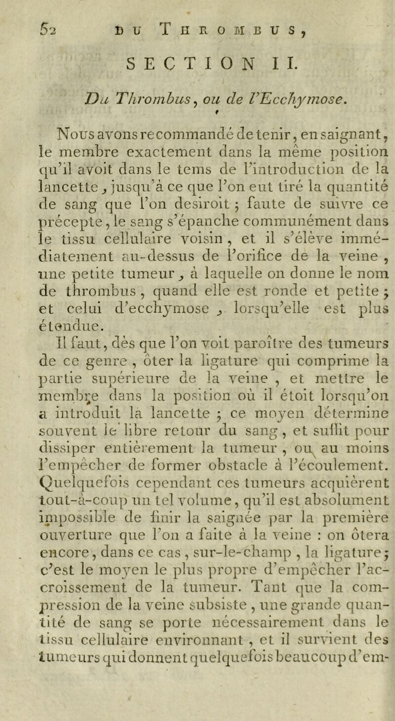 S'2 DU Thrombus SECTION IL Da Thrombus ^ ou de l’Ecchymose. f Nous avons recommandé détenir, en saignant, le membre exactement dans la même position f[a’il avoit dans le tems de l'introduction de la lancette ^ jusqu’à ce que l’on eut tiré la quantité de sang que l’on desiroit 3 faute de suivre ce précepte, le sang s’épanche commmnément dans le tissu cellulaire voisin , et il s’élève immé- diatement au-dessus de l’orilice de la veine , une petite tumeur^ à laquelle on donne le nom de thrombus , quand elle est ronde et petite 3 et celui d’ecchymose ^ lorsqu’elle est plus étendue. 11 faut, dès que l’on voit paroître des tumeurs de ce genre , ôter la ligature qui comprime la partie supérieure de la veine , et mettre le îuembi^e dans la position où il étoit lorsqu’on a introduit la lancette ; ce moven détermine I ^ ^ souvent le libre retour du sang, et sullit pour dissiper entièrement la tumeur , ou, au moins l’empêcher de former obstacle à l’écoulement. Quelquefois cependant ces tumeurs acquièrent tout-à-coup un tel volume, qu’il est absolument impossible de Unir la saignée par la première ouverture que l’on a faite à la ^ eine : on ôtera encore, dans ce cas , sur-le-champ , la ligature; c’est le mojmn le plus propre d’empêcher l’ac- croissement de la tumeur. Tant que la com- pression de la veine subsiste , une grande quan- tité de sang se porte nécessairement dans le tissu cellulaire environnant , et il survient des tumeurs qui donnent quelquelois beaucoup d’cm-