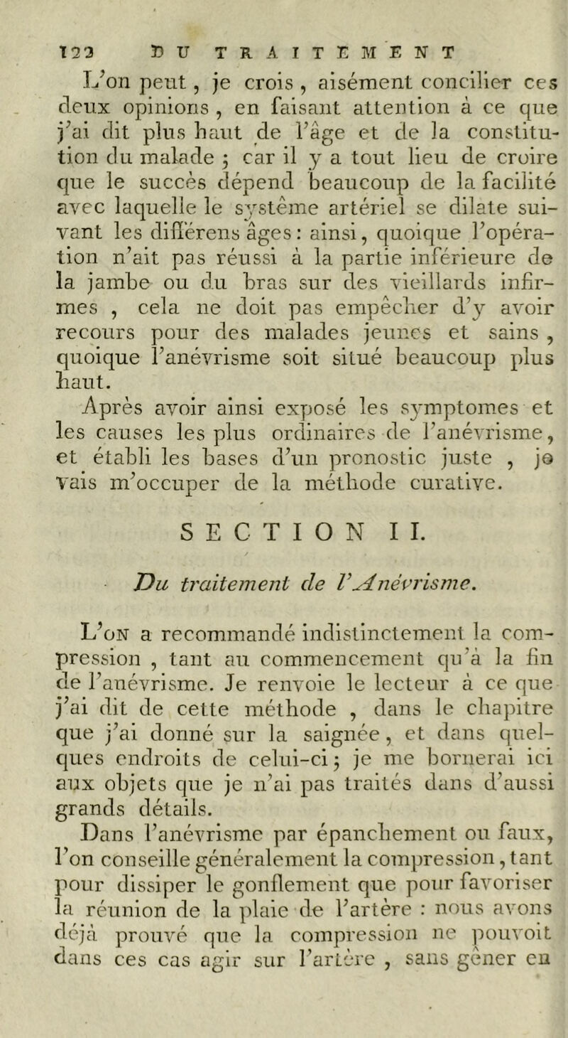 L’on petit, je crois , aisément concilier ces deux opinions , en faisant attention à ce que j’ai dit plus haut de l’âge et de la constitu- tion du malade 5 car il y a tout lieu de croire que le succès dépend beaucoup de la facilité avec laquelle le système artériel se dilate sui- vant les dilîérens âges : ainsi, quoique l’opéra- tion n’ait pas réussi à la partie inférieure de la jambe ou du bras sur des vieillards infir- mes , cela ne doit pas empêcher d’}'- avoir recours pour des malades jeunes et sains , quoique l’anévrisme soit situé beaucoup plus haut. Après avoir ainsi exyiosé les S}'mptomes et les causes les plus ordinaires de l’anévrisme, et établi les bases d’un pronostic juste , jo vais m’occuper de la méthode curative. SECTION IL Du traitement de V^dnévrismc. L’on a recommandé indistinctement la com- pression , tant au commencement qu’à la fin de l’anévrisme. Je renvoie le lecteur à ce que j’ai dit de cette méthode , dans le chapitre que j’ai donné sur la saignée, et dans quel- cpies endroits de celui-ci 5 je me bornerai ici aux objets que je ii’ai pas traités dans d’aussi grands détails. Dans l’anévrisme par épanchement ou faux, l’on conseille généralement la compression, tant pour dissiper le gonflement que pour favoriser la réunion de la plaie de l’artère : nous avons déjà prouvé que la compression ne pouvoit dans ces cas agir sur l’artère , sans gêner en