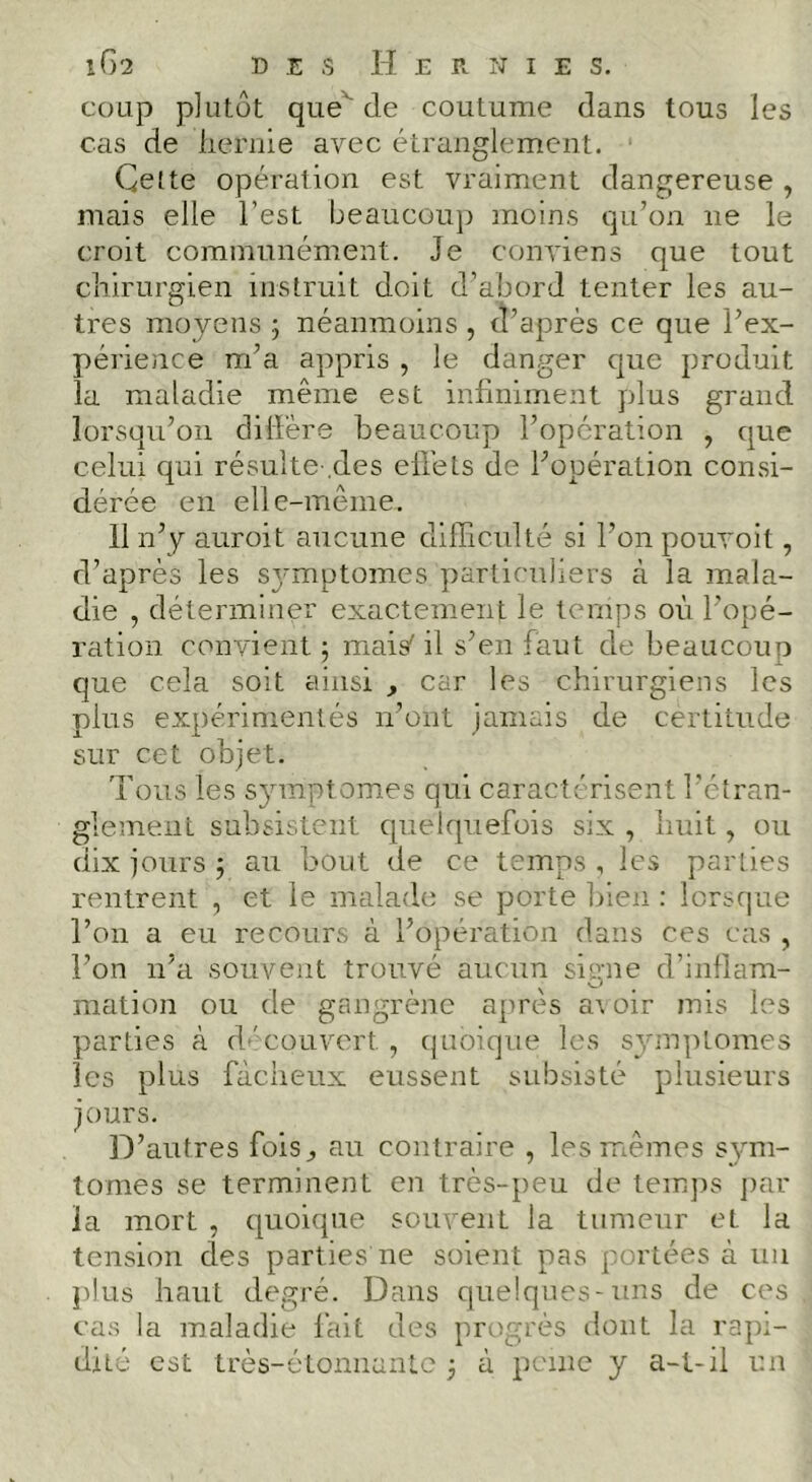 iC)2 D E S Hernie s. coup plutôt que^ de coutume dans tous les cas de liernie avec étranglement. Cette opération est vraiment dangereuse , mais elle l’est beaucouj) moins qu’on ne le croit communément. Je conviens que tout cliirurgien instruit doit d’abord tenter les au- tres moyens 3 néanmoins , d’après ce que l’ex- périence m’a appris , le danger que produit la maladie même est infiniment plus grand lorsqu’on dilFère beaucoup l’opération , que celui qui résulte-.des eliéts de l’opération consi- dérée en elle-même. 11 n’p auroit aucune difficulté si l’on pouvoit, d’après les S3'mptomes particuliers à la mala- die , déterminer exactement le temps où l’opé- ration convient ; mais' il s’en faut de beaucoup que cela soit ainsi , car les chirurgiens les plus expérimentés n’ont jamais de certitude sur cet objet. Tous les symptômes qui caractérisent l’étran- glement subsistent quelquefois six , huit, ou dix jours j au bout de ce temps , les parties rentrent , et le malade se porte bien : lorsque l’on a eu recours à l’opération dans ces cas , l’on n’a souvent trouvé aucun signe d’inflam- mation ou de gangrène après avoir mis les parties à d-'couvert , c|uoique les symptômes les plus fâcheux eussent subsisté plusieurs jours. D’autres fois^ au contraire , les iriêmes sym- tomes se terminent en très-peu de tem])s ])ar la mort , quoique souvent la tumeur et la tension des parties ne soieirt pas portées à uii j)lus haut degré. Dans quelques-uns de ces cas la maladie fait des progrès dont la rapi- dité est très-étonnanLc j à peine y a-t-il un