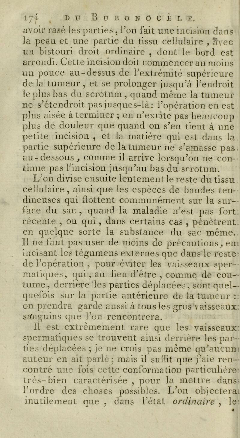 avoir rasé les parlies , l’on fait une incision dans la peau et une partie du tissu cellulaire avec uii bistouri droit ordinaire , dont le bord est arrondi. Cette incision doit commencer au moins un pouce au-dessus de l’extrémité supérieure de la tumeur , et se prolonger jusqidà l’endroit le plus bas du scrotum, quand même la tumeur ne s’étendroit pas jusque s-là; l’opération en est plus aisée a terminer 5 on n’excite pas beaucoup plus de douleur que quand on s’en tient à une petite incision , et la matière qui est dans la partie supérieure de la tumeur ne s’amasse pas. au-dessous^ comme il arrive lorsqu’on ne con- tinue pas l’incision jusqu’au bas du scrotum. L’on divise ensuite lentement le reste du tissu cellulaire , ainsi que les espèces de bandes ten- dineuses qui flottent communément sur la sur- face du sac , quand la maladie n’est pas fort récente , ou qui, dans certains cas , pénètrent en quelr|ue sorte la substance du sac même., 11 ne faut pas user de moins de précautions ^ eni incisant les tégumens externes que dans le reste^ de l’opération , pour éviter les vaisseaux sper- matiques, qui, au lieu d’êire , comme de cou- tume, derrière les parties déplacées, sont quel- que-fois sur la partie antérieure de la tumeur :: on prendra garde aussi à tous les gros vaisseaux, sa'nguins que l’cii rencontrera. Il est extrêmement rare que les vaisseaux- spermatiques se trouvent ainsi derrière les par- ties déplacées j je ne crois pas même qu’aucuni auteur en ait parlé 5 mais il sullit que j’aie ren-- contré une fois cette conformation particulière’ très-bien caractérisée , pour la mettre dans- l’ordre des choses possibles. L’on objectera, inutilement que , dans l’état ordinaire , le'