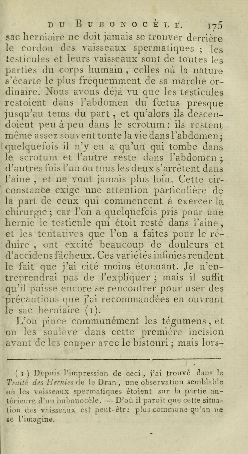 sac lierniairo ne doit jamais se trouver derrière le cordü]i des vaisseaux spermatiques 5 les testicules et leurs vaisseaux sont de toutes les parties du corps humain , celles où la nature s’écarte le plus fréquemment de sa marche or- dinaire. Nous avons déjà vu que les testicules restoient dans l’abdomen du fœtus presque jusqu’au teins du part , et qu’alors ils descen- doient peu à peu dans le scrotum : ils restent même assez souvent toute la vie dans l’abdomen 5 quelquefois il n’y en a qu’un qui tombe dans le scrotum et l’autre reste dans l’abdomen 5 d’autres fois l’un ou tous les deux s’arrêtent dans l’aine , et ne \ ont jamais plus loin. Cette cir- constance exige une attention particulière de la part de ceux qui commencent à exercer la chirurgie j car l’on a quelquefois pris pour une hernie le testicule qui étoit resté dans l’aine, et les tentatives que l’on a faites pour le ré- duire , ont excité beaucoup de douleurs et d’accidens fâcheux. Ces variétés inlinies rendent le fait que j’ai cité moins étonnant. Je n’en- treprendrai pas de l’expliquer j mais il suffit qu’il puisse encore se rencontrer pour user des précautions que j’ai recommandées en ouvrant le sac herniaire (1). L’on pince communément les tégumens,et on les soulève dans cette première incision avant de les couper avec le bistouri 3 mais lors- ( 1 ) Depuis l’impression de ceci , i’ai trouvé dans le Traité di>s Ihrnies (\e le Dran , une observation setnblahle où les vaisseaux spermatiques étoient sur la partie an- térieure d’un bubonocèle. — D’où il paroi t que celte situa- tion des vaisseaux est peut-êtr: plus commuas qu’on ne se l’imagine.