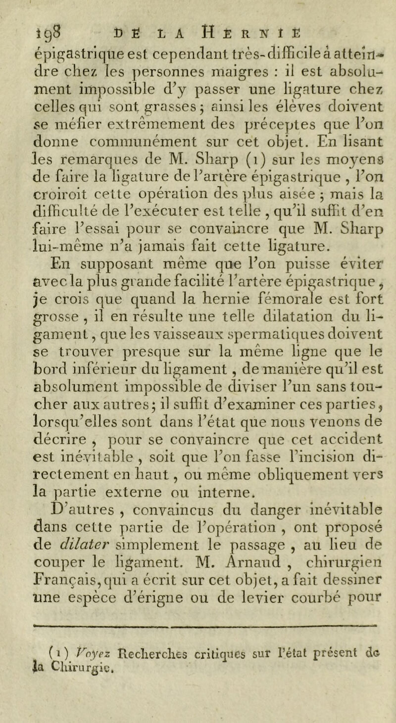 épigastrique est cependant très-difficile à atteîn^ dre cliez les jiersonnes maigres : il est absolu- ment impossible d’y passer une ligature chez, celles qui sont grasses j ainsi les élèves doivent se méfier extrêmement des préceptes que l’on donne communément sur cet objet. En lisant les remarques de M. Sharp (i) sur les moyens de faire la ligature de l’artère épigastrique , l’on croiroit cette opération des plus aisée -, mais la difficulté de l’exécuter est telle , qu’il suffit d’en fciire l’essai pour se convaincre que M. Sharp lui-même n’a jamais fait cette ligature. En supposant même que l’on puisse éviter avec la plus grande facilité l’artère épigastrique , je crois que quand la hernie fémorale est fort grosse , il en résulte une telle dilatation du li- gament , que les vaisseaux spermatiques doivent se trouver presque sur la même ligne que le bord inférieur du ligament, de manière qu’il est absolument impossible de diviser l’un sans tou- cher aux autres; il suffit d’examiner ces parties, lorsqu’elles sont dans l’état que nous venons de décrire , pour se convaincre que cet accident est inévitable , soit que l’on fasse rincision di- rectement en haut, ou même obliquement vers la partie externe ou interne. D’autres , convaincus du danger inévitable dans cette partie de l’opération , ont proposé de dilater simplement le passage , au lieu de couper le ligament. M. Arnaud , chirurgien Français, qui a écrit sur cet objet, a fait dessiner une espèce d’érigne ou de levier courbé pour (i) Voyez Reclierclies critiques sur l’état présent de Ja Cliirurgic,