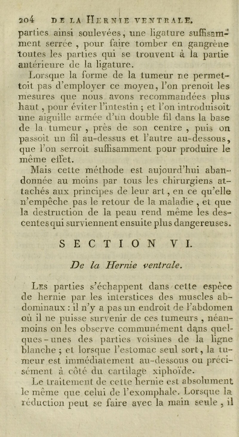 parties ainsi soulevées, une ligature suffisam- ment serrée , pour faire tomber en gangrène toutes les parties qui se trouvent à la partie antérieure de la ligature. Lorsque la forme de la tumeur ne permet- toit pas d’employer ce mo3mn, l’on prenoit les mesures que nous avons recommandées plus haut, pour éviter l’intestin ; et l’on introduisoit une aiguille armée d’un double lil dans la base de la tumeur , près de son centre , puis on passoit un lil au-dessus et l’autre au-dessous, que l’on serroit suffisamment pour produire le même elfet. Mais cette méthode est aujourd’hui aban- donnée au moins par tous les chirurgiens at- tachés aux principes de leur art, en ce qu’elle n’empêche pas le retour de la maladie , et que la destruction de la peau rend même les des- centes qui surviennent ensuite plus dangereuses. SECTION VL De la Hernie i’entrale. Les parties s’échappent dans cette espèce de hernie par les interstices des muscles ab- dominaux : il n’y a pas un endroit de l’abdomen où il ne puisse survenir de ces tumeurs , néan- moins on les observe communément dgns quel- ques-unes des parties voisines de la ligne blanche ; et lorsque l’estomac seul sort, la tu- meur est immédiatement au-dessous ou préci- sément à coté du cartilagfe xiphoïde. Le traitement de cette hernie est absolument le même que celui de l’exomphale. Lorsque la réduction peut se faire avec la main seide , il