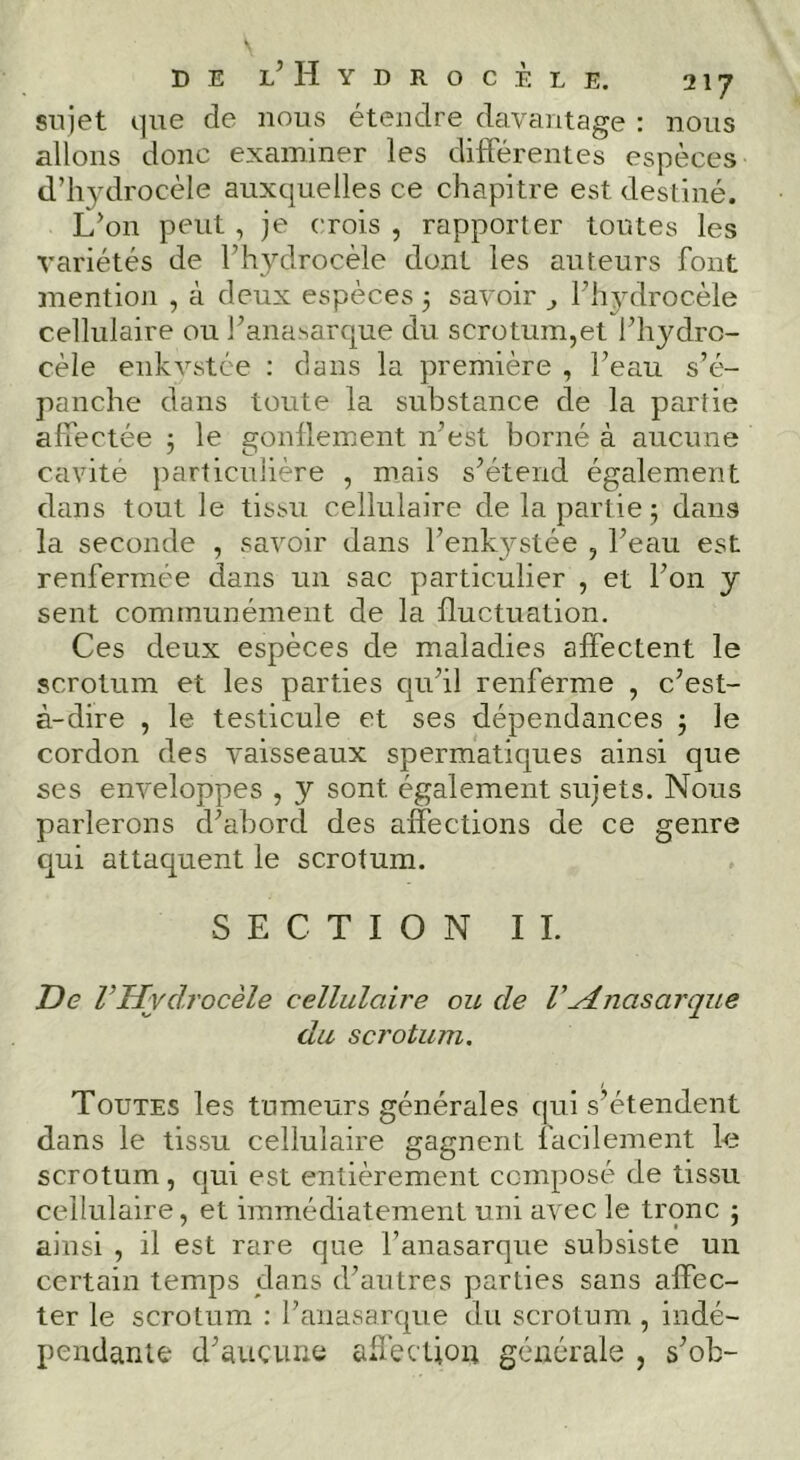 sujet i]ue de nous étendre davantage : nous allons donc examiner les différentes espèces d’hydrocèle auxquelles ce chapitre est destiné. L’on peut, je crois , rapporter toutes les variétés de l’hydrocèle dont les auteurs font mentioji , à deux espèces 3 savoir ^ Fhydrocèle cellulaire ou J’ana^arque du scrotum,et l’hydro- cèle eiikvstée : dans la première , l’eau s’é- panche dans toute la substance de la partie affectée 3 le gonflement n’est borné à aucune cavité particulière , mais s’étend également dans tout le tissu cellulaire de la partie 3 dans la seconde , savoir dans l’enkystée , l’eau est renfermée dans un sac particulier , et l’on y sent communément de la fluctuation. Ces deux espèces de maladies affectent le scrotum et les parties qu’il renferme , c’est- à-dire , le testicule et ses dépendances 3 le cordon des vaisseaux spermatiques ainsi que ses enveloppes , y sont également sujets. Nous parlerons d’abord des affections de ce genre qui attaquent le scrotum. SECTION IL T)e VHydrocèle cellulaire ou de VHnasarque du scrotum. Toutes les tumeurs générales qui s’étendent dans le tissu cellulaire gagnent facilement le scrotum, qui est entièrement composé de tissu cellulaire, et immédiatement uni avec le tronc 3 ainsi , il est rare que l’anasarque subsiste un certain temps dans d’autres parties sans affec- ter le scrotum : l’anasarque du scrotum , indé- pendante d’aucune affection générale , s^ob-