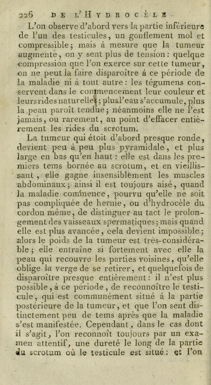 L^oii observe d’abord vers la partie inférieure de l’un des testicules, un gonflement mol et compressible; mais à mesure que la tumeur augmente, on y sent plus de tension; quelque compression que l’on exerce sur cette tumeur, on ne peut la faire disparoître à ce période de la maladie ni à tout autre : les tégumens con- servent dans le conlmencement leur couleur et leursridesnaturelle'é; plusl’eau s’accumule, plus la peau paroît tendue ; néanmoins elle ne l’est jamais, ou rarement, au point d’effacer entiè- rement les rides du scrotum. La tumeur qui étoit d’abord presque ronde, devient peu à peu plus pyramidale, et plus large en bas qu’en haut : elle est dans les pre- miers teins bornée au scrotum, et en vieillis- sant , elle gagne insensiblèment les muscles abdominaux; ainsi il est toujours aisé, quand la maladie cominence, pourvu qu’elle ne soit pas compliquée de hernie, ou d’li3^drocèle du cordon même, de distinguer au tact le prolon- gement des vaisseaux spermatiques; mais quand elle est plus avancée, cela devient impossible ; alors le poids de la tumeur est très-considéra- ble ; elle entraîne si fortement avec elle la peau qui recouvre les parties voisines, qu’elle oblige la verge de se retirer, et quelquefois de disparoître presque entièrement : il n’est plus possible , à ce période , de reconnoître le testi- cule , qui est communément situé à la partie postérieure de la tumeur, et que l’on sent dis- tinctement peu de teins après que la maladie s’est manifestée. Cependant ^ dans le cas dont il s’agit^ l’on reconnoît toujours par un exa- men attentif^ une dureté le long de la partie du scrotum où le testicule est situé ; Qt l’on