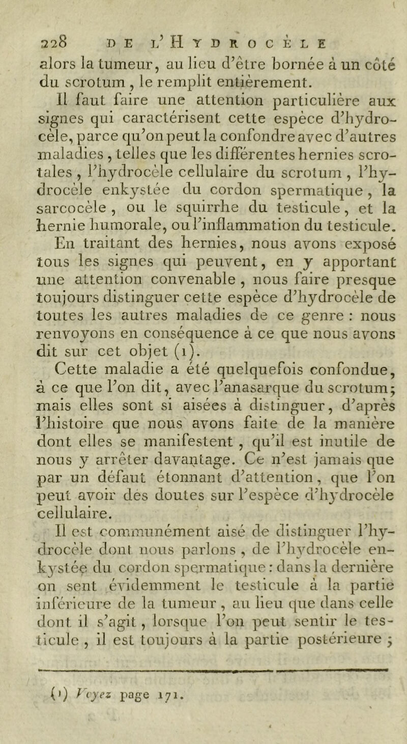 alors la tumeur, au lieu d’être bornée à un côté du scrotum , le remplit entièrement. Il faut faire une attention particulière aux signes qui caractérisent cette espèce d’hydro- cèle, parce qu’on peut la confondre avec d’autres maladies , telles que les différentes hernies scro- tales , l’hydrocèle cellulaire du scrotum , l’hy- drocèle enkystée du cordon spermatique , la sarcocèle , ou le squirrhe du testicule, et la hernie humorale, ou l’inflammation du testicule. En traitant des hernies, nous avons exposé tous les signes qui peuvent, en y apportant une attention convenable , nous faire presque toujours distinguer cette espèce d’hydrocèle de toutes les autres maladies de ce genre : nous renvoyons en conséquence à ce que nous avons dit sur cet objet (i). Cette maladie a été quelquefois confondue, à ce que l’on dit, avec l’anasarque du scrotum; mais elles sont si aisées à distinguer, d’après l’histoire que nous avons faite de la manière dont elles se manifestent , qu’il est inutile de nous y arrêter davantage. Ce n’est jamais que par un défaut étonnant d’attention, que l’on peut avoir des doutes sur l’espèce d’hydrocèle cellulaire. Il est communément aisé de distinguer l’hy- drocèle dont nous parlons , de l’iwdrocèle en- k3^stée du cordon spermatique: dans la dernière on sent évidemment le testicule à la partie inférieure de la tumeur , au lieu que dans celle dont il s’agit, lorsque l’on peut sentir le tes- ticule , il est toujours à la partie postérieure ; (i) } vyez page 171.