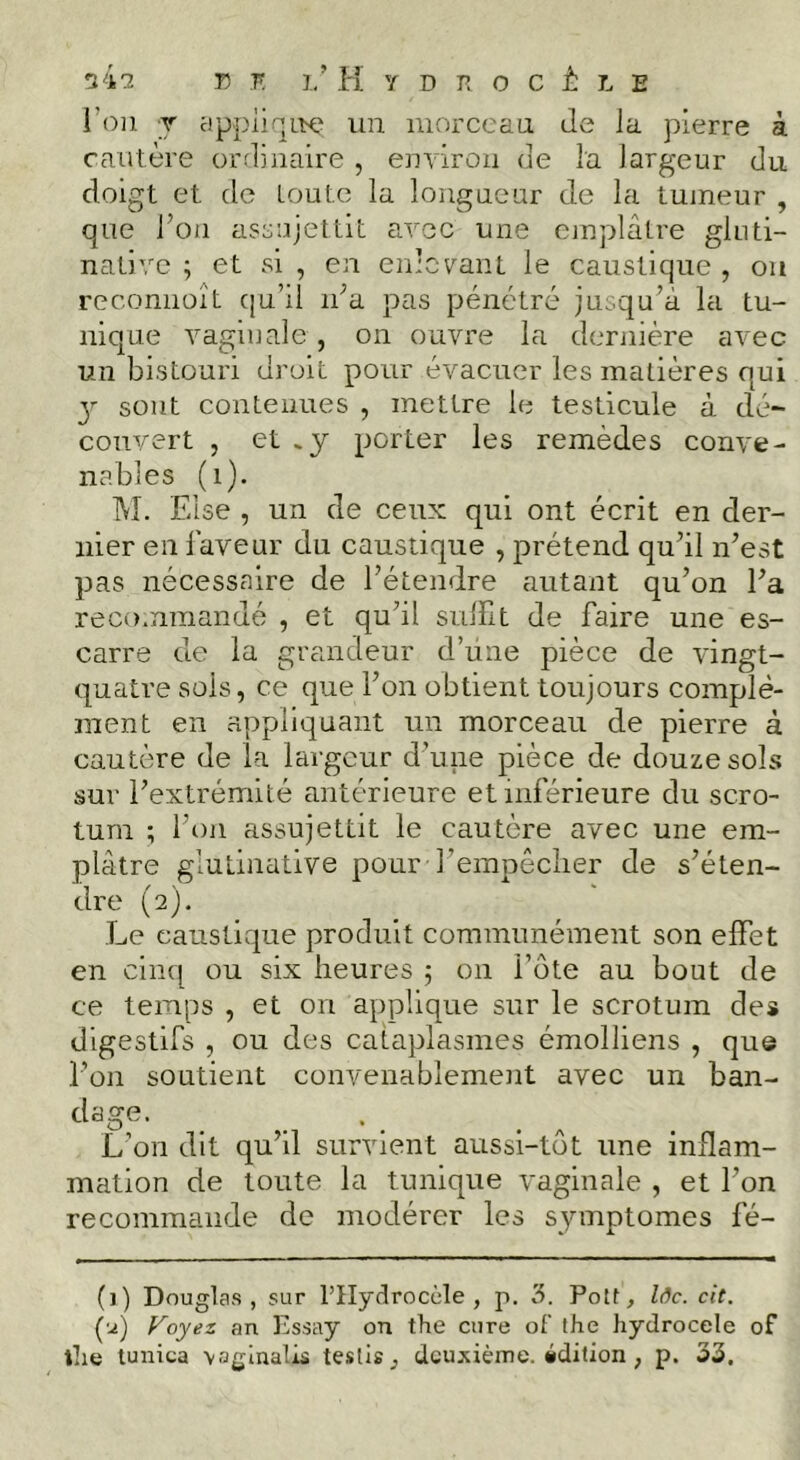 l’on T applinLT:^ uii iiiorccau Je la pierre à cautère or.Jiiiaire , eiiviroa Je la largeur du doigt et do toute la longaeur de la tumeur , que l’on assujettit avec une ojnplâtre gluti- nativc ; et si, ea eidcvant le caustique, ou reconiiüît qu’il ii’a pas pénétré jusqu’à la tu- nique vaginale , on ouvre la dernière avec un bistouri droit pour évacuer les matières qui y sont contenues , mettre le testicule à dé- couvert , et .y porter les remèdes conve- nables (i). M. Else , un de ceux qui ont écrit en der- nier en laveur du caustique , prétend qu’il n’est pas nécessaire de l’étendre autant qu’on l’a recommandé , et qu’il sulîlt de faire une es- carre de la grandeur d’une pièce de vingt- quatre sois, ce que l’on obtient toujours complé- ment en appliquant un morceau de pierre à cautère de la largeur d’une pièce de douze sols sur l’extrémité antérieure et inférieure du scro- tum ; l’on assujettit le cautère avec une em- plâtre glutinative pour l’empêcher de s’éten- dre (2). Le caustique produit communément son effet en cinq ou six heures 5 on l’ote au bout de ce temps , et on applique sur le scrotum des digestifs , ou des cataplasmes émolliens , que l’on soutient convenablement avec un ban- dage. L’on dit qu’il survient aussi-tôt une inflam- mation de toute la tunique vaginale , et l’on recommande de modérer les symptômes fé- (1) Douglas, sur l’IIydrocèle , p. Polt, Zdc. cit. (■.^) Voyez an Pssay on the cure of the hydrocele of tlie tunica \oginalis teslis, deuxième, idition, p. 33.