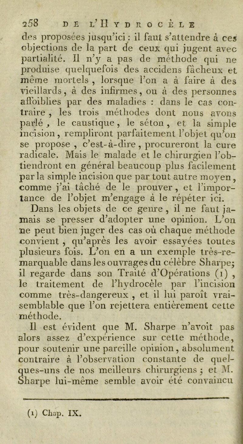 q58 de l’Hydrocèle d<\s proposées jusqu’ici : il faut s’attendre à ces objections de la part (ïe ceux qui jugent avec partialité. Il n’y a pas de méthode qui ne produise quelquefois des accidens fâcheux et même mortels , lorsque l’on a à faire à des vieillards, à des inhrmes, ou à des personnes affoiblies par des maladies : dans le cas con- traire , les trois méthodes dont nous avons parlé ^ le caustique, le séton , et la simple incision , rempliront parfaitement l’objet qu’on se propose , c’est-à-dire, procureront la cure radicale. Mais le malade et le chirurgien l’ob- tiendront en général beaucoup plus facilement par la simple incision que par tout autre mo3’-en, comme j’ai tâché de le prouver, et l’impor- tance de l’objet m’engage à le répéter ici. Dans les objets de ce genre , il ne faut ja- mais se presser d’adopter une opinion. L’on ne peut bien juger des cas où chaque méthode convient , qu’après les avoir essa3^ées toutes plusieurs fois. L’on en a un exemple très-re- marquable dans les ouvrages du célèbre Sharpej il regarde dans son Traité d’Opérations (i) , le traitement de l’hydrocèle par l’incision comme très-dangereux , et il lui paroît vrai- semblable que l’on rejettera entièrement cette méthode. Il est évident que M. Sharpe n’avoit pas alors assez d’expérience sur cette méthode, pour soutenir une pareille opinion, absolument contraire à l’observation constante de quel- ques-uns de nos meilleurs chirurgiens ; et M. Sharpe lui-même semble avoir été convaincu (i) CliaiD. IX.