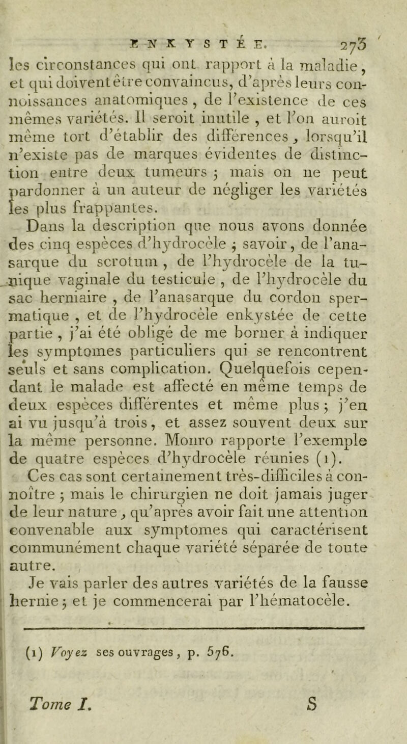 les circonstances qui ont ra[)])ort à la maladie, et qui doiventêtre convaincus, d’après leurs con- noissances anatomiques , de l’existence de ces mêmes variétés. Il seroit inutile , et Fou auroit même tort d’établir des diirerences , lorsqu’il n’existe pas de marques évidentes de distinc- tion entre deux tumeurs 3 mais on ne peut pardonner à un auteur de négliger les variétés les plus frappantes. Dans la description que nous avons donnée des cinq espèces d’hydrocèle j savoir, de l’ana- sarque du scrotum , de l’hydrocèle de la tu- . nique vaginale du testicule , de l’hjulrocèle du sac herniaire , de l’anasarque du cordon sper- matique , et de l’hydrocèle enkystée de cette partie , j’ai été obligé de me borner à indiquer les symptômes particuliers qui se rencontrent seuls et sans complication. Quelquefois cepen- dant le malade est aflécté en même temps de deux espèces différentes et même plus ; j’en ai vu jusqu’à trois, et assez souvent deux sur la même personne. Monro rapporte l’exemple de quatre espèces d’hydrocèle réunies (1). Ces cas sont certainement très-difliciles à con- noître j mais le chirurgien ne doit jamais juger de leur nature ^ qu’après avoir fait une attention convenable aux symptômes qui caractérisent communément chaque variété séparée de toute i autre. Je vais parler des autres variétés de la fausse ' hernie j et je commencerai par l’hématocèle. (1) Voyez ses ouvrages, p. 676. I i Tome 1. S