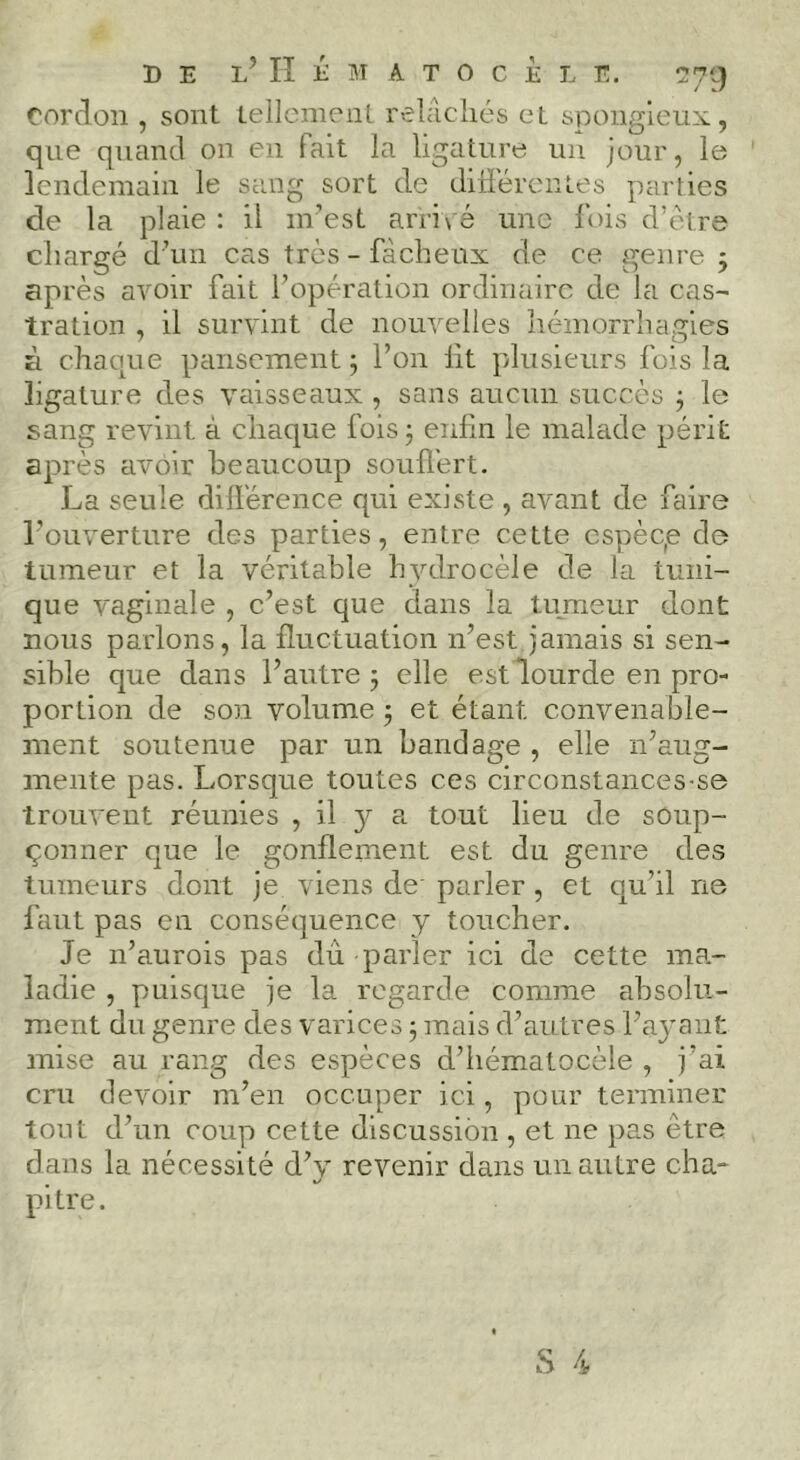 / k/ cordon , sont tellemcni. relilchés et spongieux, que quand on en fait la ligature un jour, le lendemain le sang sort de différentes parties de la plaie : il m’est ani\'é une fois d’ètre chargé d’un cas très - fâcheux de ce genre j après avoir fait l’opération ordinaire de la cas- tration , il survint de nouvelles hémorrhagies à chaque pansement 5 l’on lit plusieurs fois la ligature des vaisseaux , sans aucun succès 3 le sang revint à chaque fois 3 enfin le malade périt après avoir beaucoup souffert. La seule différence qui existe , avant de faire l’ouverture des parties, entre cette cspèqe de tumeur et la véritable hydrocèle de la tuni- que vaginale , c’est que dans la tujneur dont nous parlons, la fluctuation n’est jamais si sen- sible que dans l’autre 3 elle estlourde en pro- portion de son volume 3 et étant convenable- ment soutenue par un bandage , elle n’aug- mente pas. Lorsque toutes ces circonstances-se trouvent réunies , il 3^ a tout lieu de soup- çonner que le gonflement est du genre des tumeurs dont je viens de' parler, et qu’il ne faut pas en conséquence y toucher. Je n’aurois pas dû parler ici de cette ma- ladie , puisque je la regarde comme absolu- ment du genre des varices 3 mais d’autres l’ajmnt mise au rang des espèces d’hématocèle , j’ai cru devoir m’en occuper ici, pour terminer tout d’un coup cette discussion , et ne pas être dans la nécessité d’}' revenir dans un autre cha- pitre.