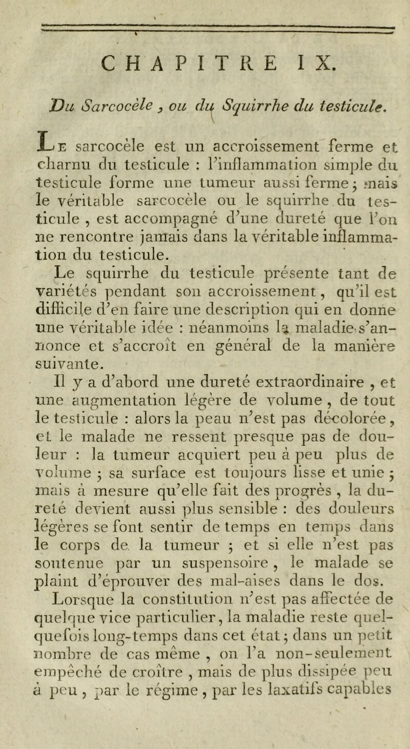 Du Sarcocèle y ou di^ Squirrhe du testicule. Le sarcocèle est un accroissement ferme et charnu du testicule : finflammalion simple du testicule forme une tumeur aussi ferme j mais le véritable sarcocèle ou le squirrhe du tes- ticule , est accompagné d^une dureté que Fon ne rencontre jamais dans la véritable inflamma- tion du testicule. Le squirrhe du testicule présente tant de variétés pendant son accroissement, qu’il est diflicile d’en faire une description qui en donne une véritable idée : néanmoins la maladie-s’an- nonce et s’accroît en général de la manière suivante. Il y a d’abord une dureté extraordinaire , et une augmentation légère de volume , de tout le testicule : alors la peau n’est pas décolorée , et le malade ne ressent presque pas de dou- leur : la tumeur acquiert peu à peu plus de volume j sa surface est toujours lisse et unie, mais à mesure qu’elle fait des progrès , la du- reté devient aussi plus sensible : des douleurs légères se font sentir de temps en temps dans le corps de. la tumeur ; et si elle n’est pas soutenue par un suspensoire, le malade se plaint d’éprouver des mal-aises dans le dos. Lorsque la constitution n’est pas affectée de quelque vice particulier, la maladie reste quel- quefois long-temps dans cet état^ dans un petit nombre de cas même , on Fa non-seulement empêché de croître , mais de plus dissipée peu à peu , par le régime , par les laxatifs capables