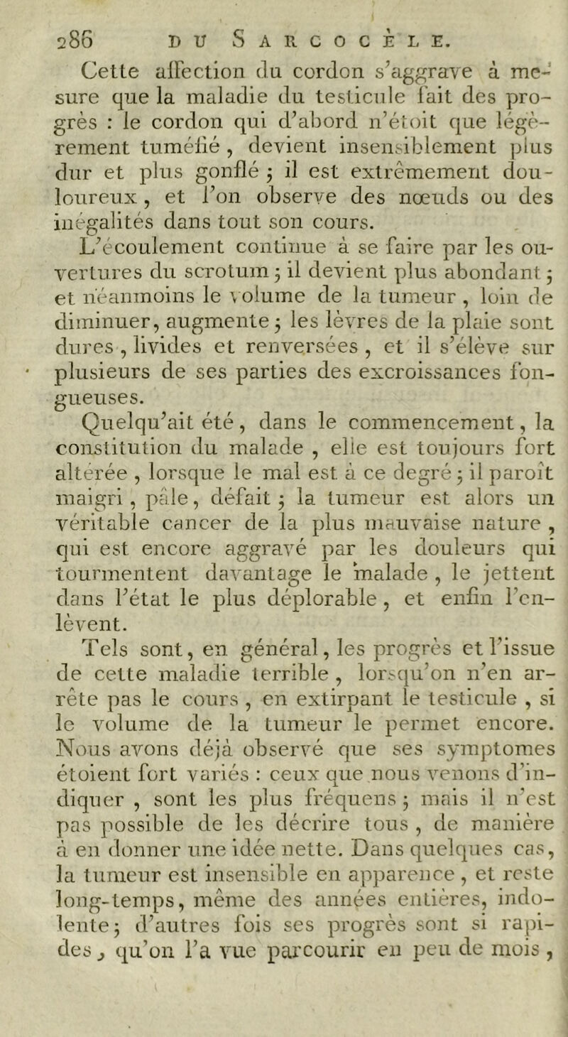 Cette alFection du cordon s’aggrave à me- sure que la maladie du testicule l’ait des pro- grès : le cordon qui d’abord n’étoit que légè- rement tuméllé, devient insensiblement plus dur et plus gonflé j il est extrêmement dou- loureux , et l’on observe des nœuds ou des inégalités dans tout son cours. L’écoulement continue à se faire par les ou- vertures du scrotum 5 il devient plus abondant 5 et néanmoins le \ olume de la tumeur , loin de diminuer, augmente 5 les lèvres de la plaie sont dures , livides et renversées , et il s’élève sur plusieurs de ses parties des excroissances fon- gueuses. Quelqu’ait été , dans le commencement, la constitution du malade , elle est toujours fort altérée , lorsque le mal est à ce degré 5 il paroit maigri, pâle, défait 3 la tumeur est alors un véritable cancer de la plus mauvaise nature , qui est encore aggravé par les douleurs qui tourmentent davantage le malade , le jettent dans l’état le plus déplorable , et enfin l’en- lèvent. Tels sont, en général, les progrès et l’issue de cette maladie terrible , lor.-qu’on n’en ar- rête pas le cours , en extirpant le testicule , si le volume de la tumeur le permet encore. Nous avons déjà observé que ses symptômes étoient fort variés : ceux que nous venons d’m- diquer , sont les plus fréquens j mais il ivest pas possible de les décrire tous , de manière à en donner une idée nette. Dans quelques cas, la tumeur est insensible en apparence , et reste long-temps, même des années entières, indo- lente 3 d’autres fois ses progrès sont si rapi- des J qu’on l’a vue parcourir en peu de mois ,