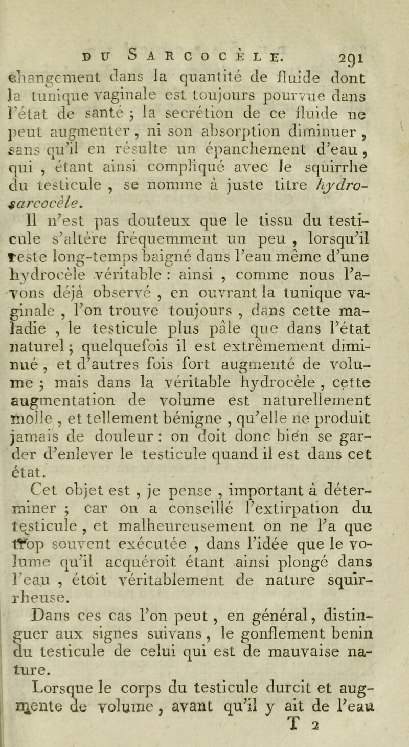 cjiarigcment clans la quantité de iîuide dont la tunique vaginale est toujours pourvue, dans rétat de santé j la secrétion de ce iîuide ne ]icut augmenter , ni son absorption diminuer , sans qi.dil en résulte un épanchement d’eau , qui , étant ainsi compliqué avec le squirrhe du testicule , se nomme à juste titre hjdro- sarcocèle. 11 n’est pas douteux que le tissu du testi- cule s’altère fréquemment un peu , lorsqu’il teste long-temps baigné dans l’eau même d’une hydrocèle véritable : ainsi , comme nous l’a- yons déjà observé , en ouvrant la tunique va- ginale , l’on trouve toujours , dans cette ma- ladie , le testicule plus pâle que dans l’état naturel -, quelquefois il est extrêmement dimi- nué , et d’autres fois fort augmenté de volu- me 5 mais dans la véritable h^'^drocèle , cette augmentation de volume est naturellement molle , et tellement bénigne , qu’elle ne produit jamais de douleur : on doit donc bien se gar- der d’enlever le testicule quand il est dans cet état. Cet objet est , je pense , important à déter- miner 5 car on a conseillé l’extirpation du te^sticule , et malheureusement on ne l’a que tYop souvent exécutée , dans l’idée que le vo- lume fju’il acqiiéroit étant ainsi plongé dans l’eau , étoit véritablement de nature squir- rheuse. Dans ces cas l’on peut , en général, distin- guer aux signes suivans , le gonflement bénin du testicule de celui qui est de mauvaise na- ture. Lorsque le corps du testicule durcit et aug- z^ente de volume, avant qu’il y ait de l’eau T 2