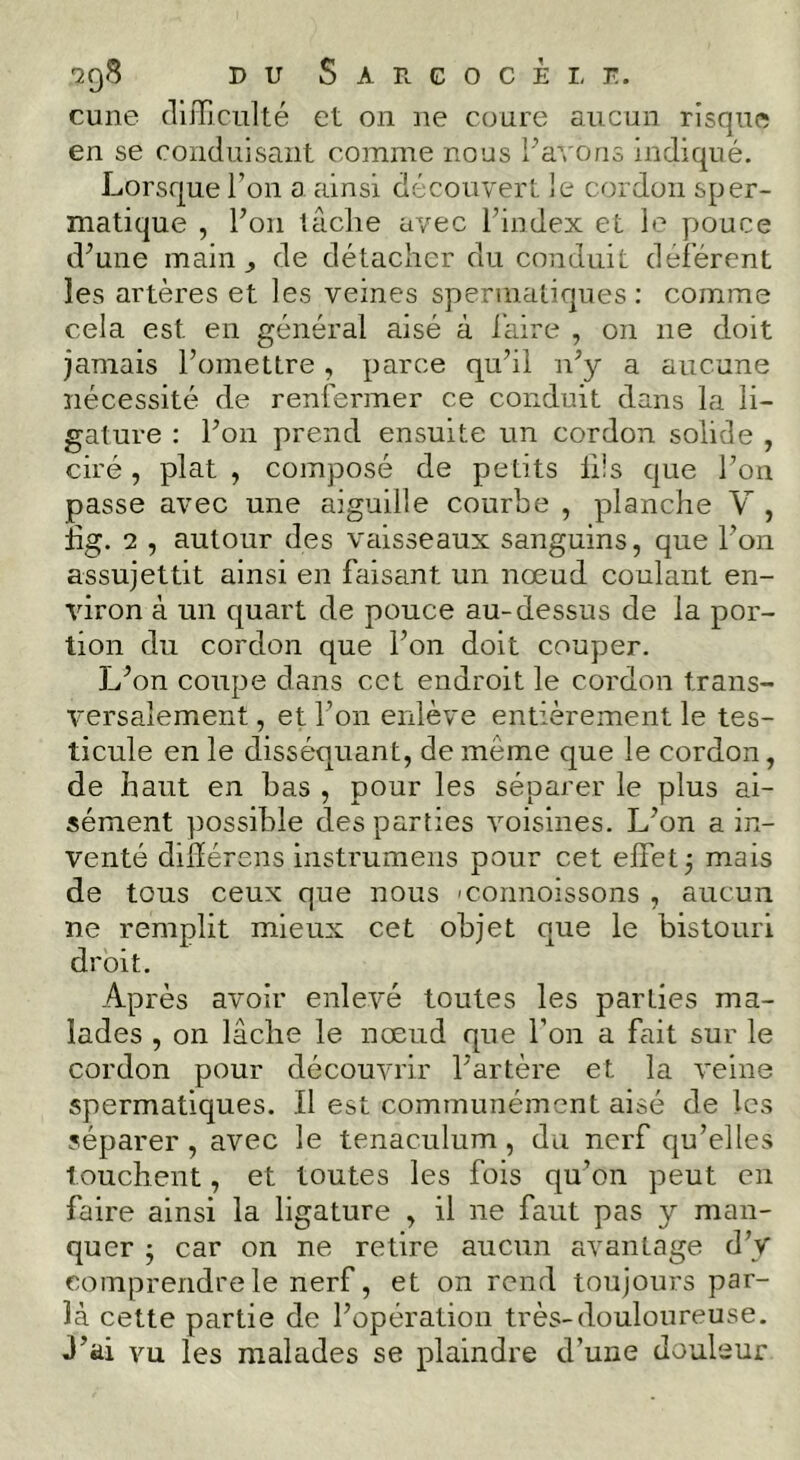 cune difficulté et on ne coure aucun risque en se conduisant comme nous l’avons indiqué. Lorsque l’on a ainsi découvert le cordon sper- matique , l’on tâche avec l’index et le pouce d’une main ^ de détacher du conduit déférent les artères et les veines spermatiques: comme cela est en général aisé à l'aire , on ne doit jamais l’omettre, parce qu’il n’y a aucune nécessité de renfermer ce conduit dans la li- gature : l’on prend ensuite un cordon solide , ciré, plat , composé de petits lüs que l’on passe avec une aiguille courbe , planche Y , hg. 2 , autour des vaisseaux sanguins, que l’on assujettit ainsi en faisant un nœud coulant en- viron à un c|uart de pouce au-dessus de la por- tion du cordon que l’on doit couper. L’on coupe dans cet endroit le cordon trans- versalement , et l’on enlève entièrement le tes- ticule en le disséquant, de même que le cordon, de haut en bas , pour les séparer le plus ai- sément possible des parties voisines. L’on a in- venté dilïérens instrumens pour cet effet 5 mais de tous ceux que nous ’connoissons , aucun ne remplit mieux cet objet que le bistouri droit. Après avoir enlevé toutes les parties ma- lades , on lâche le nœud que l’on a fait sur le cordon pour découvrir l’artère et la veine spermatiques. Il est communément aisé de les séparer , avec le tenaculum, du nerf qu’elles touchent, et toutes les fois qu’on peut en faire ainsi la ligature , il ne faut pas y man- quer j car on ne retire aucun avantage d’y comprendre le nerf, et on rend toujours par- la cette partie de l’opération très-douloureuse. J’üi vu les malades se plaindre d’une douleur