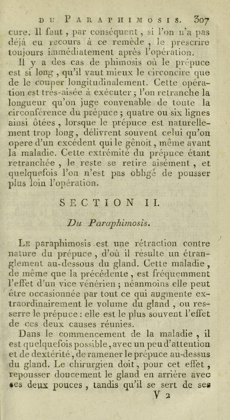 cure. Il faut , par conséquent , si l’on n’a ]'>as déjà eu recours à ce remède , le prescrire toujours iaimédiatement après l’opéralion. 11 y a des cas de phimosis où le prépuce est si long , qu’il vaut mieux le circoncire que de le couper longitudimdement. Cette opéra- tion est très-aisée à exécuter j l’on retranche la longueur qu’on juge convenable de toute la circonférence du prépuce ; quatre ou six lignes ainsi ôtées , lorsque le prépuce est naturelle- ment trop long, délivrent souvent celui qu’on opéré d’un excédent qui le gênoit, même avant la maladie. Cette extrémité du prépuce étant retranchée , le reste se retire aisément , et quelquefois l’on n’est pas oblige de pousser plus loin l’opération. SECTION IL JDu Paraphiînosis. Le paraphimosis est une rétraction contre nature du prépuce , d’où il résulte un étran- glement au-dessous du gland. Cette maladie , de même que la précédente , est fréquemment l’effet d’un vice vénérien ; néanmoins elle peut être occasionnée par tout ce qui augmente ex- traordinairement le volume du gland , ou res- serre le prépuce : elle est le plus souvent l’effet de ces deux causes réunies. Dans le commencement de la maladie , il est quelquefois possible, avec un peu d’attention et de dextérité, de ramener le prépuce au-dessus du gland. Le chirurgien doit, pour cet effet , repousser doucement le gland en arriére avec «es deux pouces , tandis qu’il se sert de ses V 2