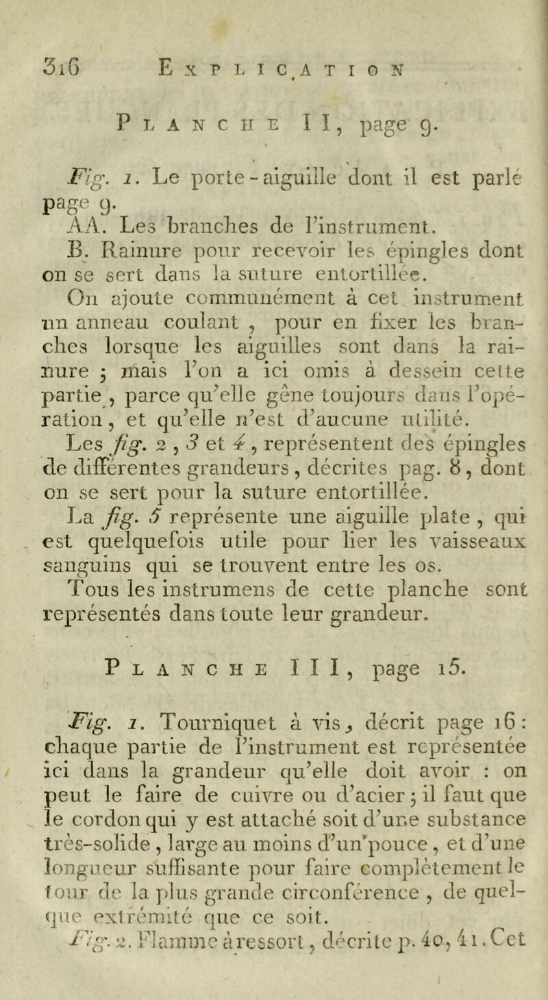 Exri-ICATIGN 3iG Planche II, page g. Fig. 1. Le porte - aiguille dont il est parle page g. AA. Les branches de l’instrument. B. Rainure pour recevoir les épingles dont on se sert dans la suture entortillée. On ajoute communément à cet instrument un anneau coulant , pour en fixer les bran- ches lorsque les aiguilles sont dans la rai- nure -J mais l’on a ici omis à dessein celte partie , parce qu’elle gêne toujours dans l’opé- ration , et qu’elle n’est d’aucune utilité. Les fig. 2 ^ 3 et 4 représentent des épingles de dilFérentes grandeurs , décrites pag. 8 , dont on se sert pour la suture entortillée. La fig. 5 représente une aiguille plate , qui est quelquefois utile pour lier les vaisseaux sanguins qui se trouvent entre les os. Tous les instrumens de cette planche sont représentés dans toute leur grandeur. Planche III, page i5. Fig. 1. Tourniquet à vis^ décrit page i6: chaque partie de l’instrument est représentée ici dans la grandeur qu’elle doit avoir : on peut le faire de cuivre ou d’acier j il faut que le cordon qui y est attaché soit d’une substance très-solide , large au moins d’un’pouce , et d’une longueur suffisante pour faire complètement le four de la y>lus grande circonférence , de quel- que extrémité que ce soit. Fig. 2. Flamme àressorl, décrilc p. 4o, 41. Cet