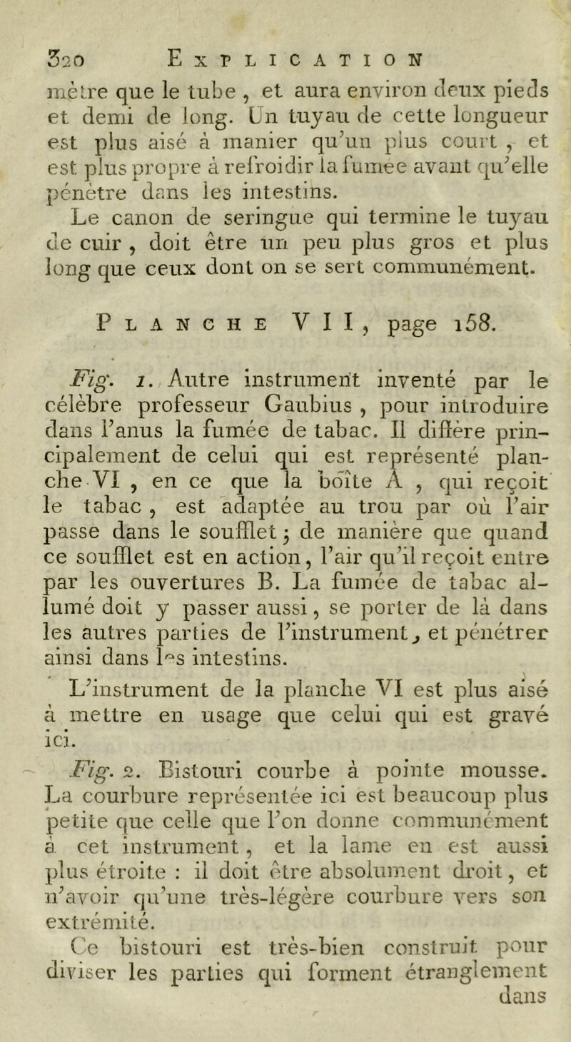 mèlre que le tube , et aura environ deux pieds et demi de long. Un tuyau de cette longueur est plus aisé à manier qu’un plus court , et est plus propre à refroidir la fumee avant qu’elle pénètre dans les intestins. Le canon de seringue qui termine le tuyau de cuir , doit être un peu plus gros et plus long que ceux dont on se sert communément. Planche VII, page i58. Fig. 1. Autre instrument inventé par le célèbre professeur Gaubius , pour introduire dans l’anus la fumée de tabac. 11 dilîère prin- cipalement de celui qui est représenté plan- che VI , en ce que la boîte A , qui reçoit le tabac , est adaptée au trou par où l’air passe dans le soufflet 3 de manière que quand ce soufflet est en action, l’air qu’il reçoit entre par les ouvertures B. La fumée de tabac al- lumé doit y passer aussi, se porter de là dans les autres parties de l’instrument j et pénétrer ainsi dans h-'S intestins. L’instrument de la planche VI est plus aisé à mettre en usage que celui qui est gravé ici. Fig. 2. Bistouri courbe à pointe mousse. La courbure représentée ici est beaucoup plus petite que celle que l’on donne communément à cet instrument, et la lame en est aussi plus étroite : il doit être absolument droit, et n’avoir qu’une très-légère courbure vers son extrémité. Ce bistouri est très-bien construit, pour diviser les parties qui forment étranglement dans