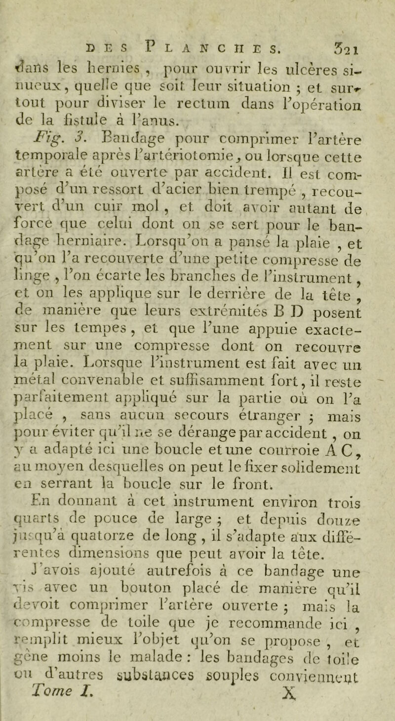 t^ails les hernies , pour ouvrir les ulcères si- nueux, quelle que soif leur situation j et suiv lout pour diviser le rectum dans Fopération de la listule à Fanus. Fig. 3. Bandage pour comprimer Fartère temporale après Fartériotomie^ ou lorsque cette artère a été ouverte par accident. Il est com- posé d’un ressort d’acier bien trempé , recou- vert d’un cuir mol , et doit avoir autant de force que celui dont on se sert pour le ban- dage herniaire. Lorsqu’on a pansé la plaie , et ■qu’on Fa recouverte d’une petite compresse de linge , l’on écarte les branches de l’instrument, et on les applique sur le derrière de la tête , de manière que leurs extrémités B D posent sur les tempes , et que l’une appuie exacte- ment sur une compresse dont on recouvre la plaie. Lorsque l’instrument est fait avec un métal convenable et suffisamment fort, il reste parfaitement appliqué sur la partie où on Fa placé , sans aucun secours étranger 3 mais j)our éviter qu’il ne se dérange par accident , on y a adapté ici une boucle et une courroie AC, aumo^mn desquelles on peut le fixer solidement en serrant la boucle sur le front. En donnant à cet instrument environ trois quarts de pouce de large ; et depuis douze jusqu’à quatorze de long , il s’adapte aux diffé- rentes dimensions que peut avoir la tête. J'avois ajouté autrefois à ce bandage une 'vis avec un bouton placé de manière qu’il devoir comprimer Fartère ouverte 3 mais la compresse de toile que je recommande ici , renijilit mieux l’objet qu’on se propose , et gène moins le malade : les bandages de toile ou d’autres substances souples conviennent Tome I. X,