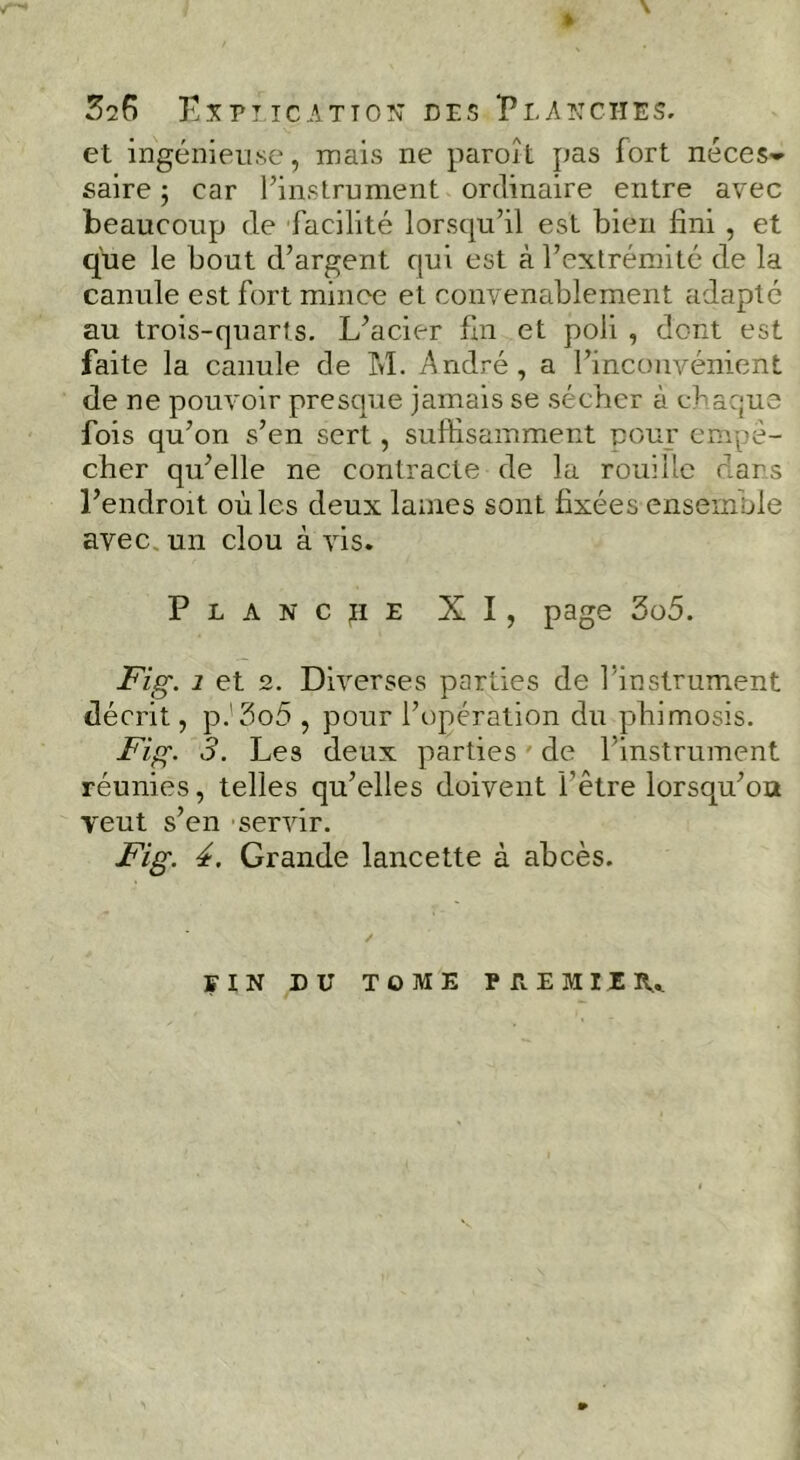 » \ 526 Kxptic.^tton des Pla?:cties. et ingénieuse, mais ne paroît pas fort néces-^ salre ; car l’instrument ordinaire entre avec beaucoup de facilité lorsqu’il est bien fini , et que le bout d’argent qui est à l’extrémité de la canule est fort mince et convenablement adapté au trois-quarts. L’acier fin et poli , dont est faite la canule de M. André, a l’inconvénient de ne pouvoir presque jamais se sécher à chaque fois qu’on s’en sert, suffisamment cour empê- cher qu’elle ne contracte de la rouille dans l’endroit où les deux laines sont fixées ensemble avec, un clou à vis. Planche XI, page 3o5. Fig. 1 et 2. Diverses parties de l’instrument décrit, p.'5o5 , pour l’opération du phimosis. Fig. 3. Les deux parties ' de l’instrument réunies, telles qu’elles doivent l’être lorsqu’oa veut s’en servir. Fig. 4. Grande lancette à abcès. FIN DU TOME PREMIER,.. »