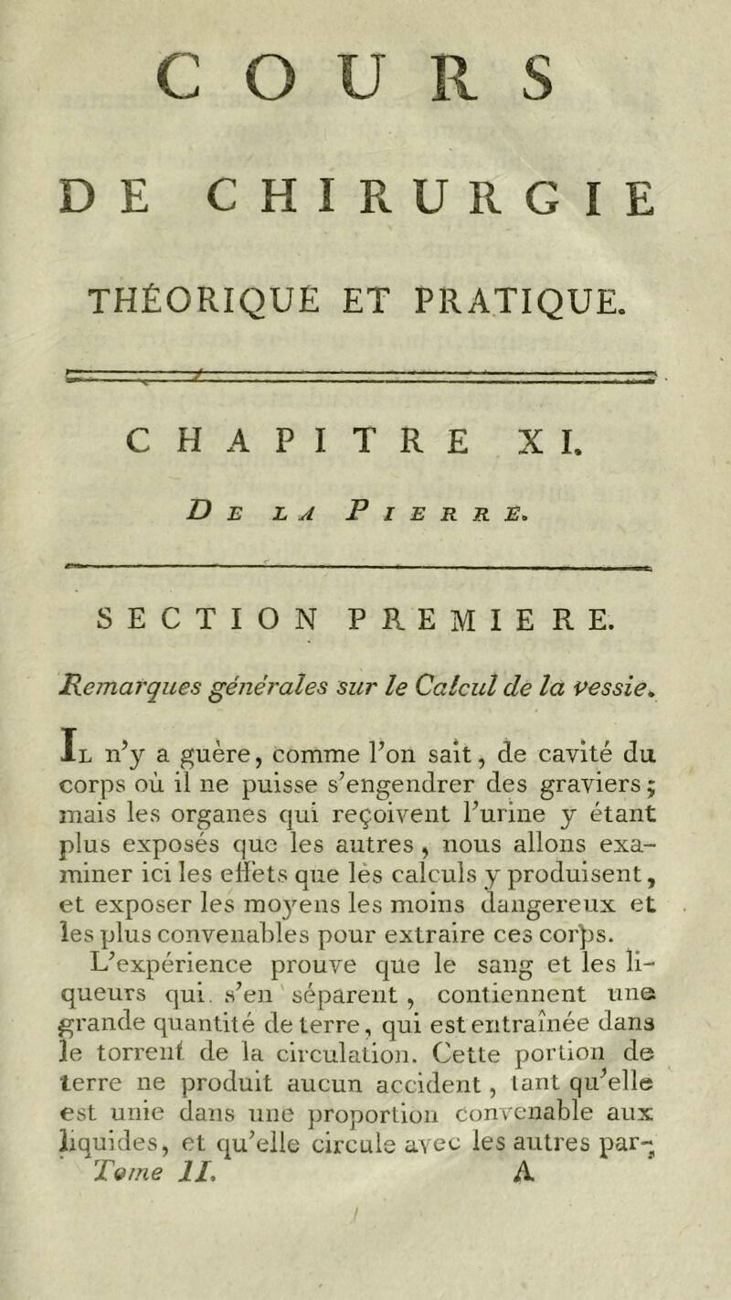 DE C El I R U R G I E THÉORIQUE ET PRATIQUE. CHAPITRE XI. De la Pierre. SECTION PREMIERE. Remarques générales sur le Calcul de la vessie. Il n’y a guère, comme l’on sait, de cavité du corps où il ne puisse s’engendrer des graviers ; mais les organes qui reçoivent l’urine y étant plus exposés que les autres, nous allons exa- miner ici les effets que les calculs y produisent, et exposer les moyens les moins dangereux et les plus convenables pour extraire ces corps. L’expérience prouve que le sang et les li- queurs qui. s’en séparent , contiennent une grande quantité de terre, qui est entraînée dans le torrent de la circulation. Cette portion de terre ne produit aucun accident, tant qu’elle est unie dans une proportion convenable aux liquides, et qu’elle circule avec les autres par- Terne II, A