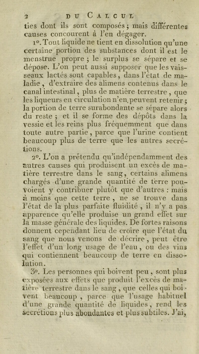 ties dont ils sont composés ; mais différentes causes concourent à l’en dégager. i°. Tout liquide ne tient en dissolution qu’une certaine portion des substances dont il est le menstrué propre ; le surplus se sépare et se dépose. L’on peut aussi supposer que les vais- seaux lactés sont capables, dans l’état de ma- ladie , d’extraire des alimens contenus dans le canal intestinal, plus de matière terrestre , que les liqueurs en circulation n’en peuvent retenir ; la portion de terre surabondante se sépare alors du reste 5 et il se forme des dépôts dans la vessie et les reins plus fréquemment que dans toute autre partie, parce que l’urine contient beaucoup plus de terre que les autres secré- tions. 20. L’on a prétendu qu’indépendamment des autres causes qui produisent un excès de ma- tière terrestre dans le sang, certains alimens chargés d’une grande quantité de terre pou- voient y contribuer plutôt que d’autres : mais à moins que cette terre , ne se trouve dans l’état de la plus parfaite fluidité , il 11’y a pas apparence qu’elle produise un grand effet sur la masse générale des liquides. De fortes raisons donnent cependant lieu de croire que l’état du sang que nous venons de décrire , peut être l’effet d’un long usage de l’eau, ou des vins qui contiennent beaucoup de terre en disso- lution. 3°. Les personnes qui boivent peu , sont plus exposées aux effets que produit l’excès de ma- tière terrestre dans le sang , (pie celles qui boi - Vent beaucoup , parce que l'usage habituel d’une grande quantité de liquides, rend les sécrétions plus abondantes et plus subtiles. J’ai,