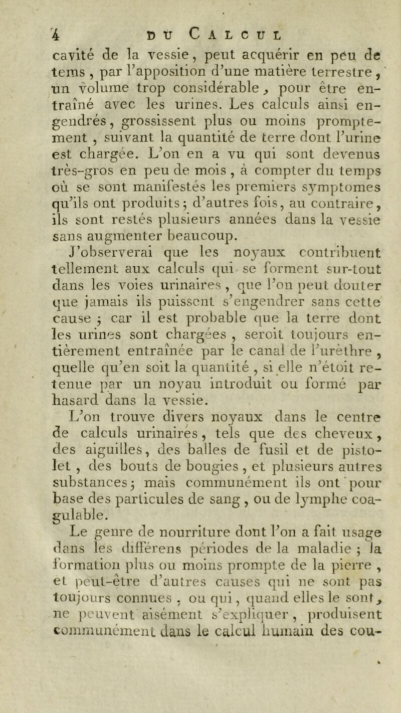 cavité de la vessie, peut acquérir en peu de teras , par l’apposition d’une matière terrestre , un volume trop considérable , pour être en- traîné avec les urines. Les calculs aimi en- gendrés , grossissent plus ou moins prompte- ment , suivant la quantité de terre dont l’urine est chargée. L’on en a vu qui sont devenus très-gros en peu de mois , à compter du temps où se sont manifestés les premiers symptômes qu’ils ont produits5 d’autres fois, au contraire, ils sont restés plusieurs années dans la vessie sans augmenter beaucoup. J’observerai que les noyaux contribuent tellement aux calculs qui se forment sur-tout dans les voies urinaires , que l’on peut douter que jamais ils puissent s’engendrer sans cette cause j car il est probable que la terre dont les urines sont chargées , seroit toujours en- tièrement entraînée par le canal de l’urèthre , quelle qu’en soit la quantité , si elle n’étoit re- tenue par un noyau introduit ou formé par hasard dans la vessie. L’on trouve divers noyaux dans le centre de calculs urinaires , tels que des cheveux, des aiguilles, des balles de fusil et de pisto- let , des bouts de bougies , et plusieurs autres substances 5 mais communément ils ont pour base des particules de sang , ou de lymphe coa- gulable. Le genre de nourriture dont l’on a fait usage dans les différens périodes de la maladie ; la formation plus ou moins prompte de la pierre , et peut-être d’autres causes qui ne sont pas toujours connues , ou qui, quand elles le sont, ne peuvent aisément s’expliquer , produisent communément dans le calcul humain des cou-