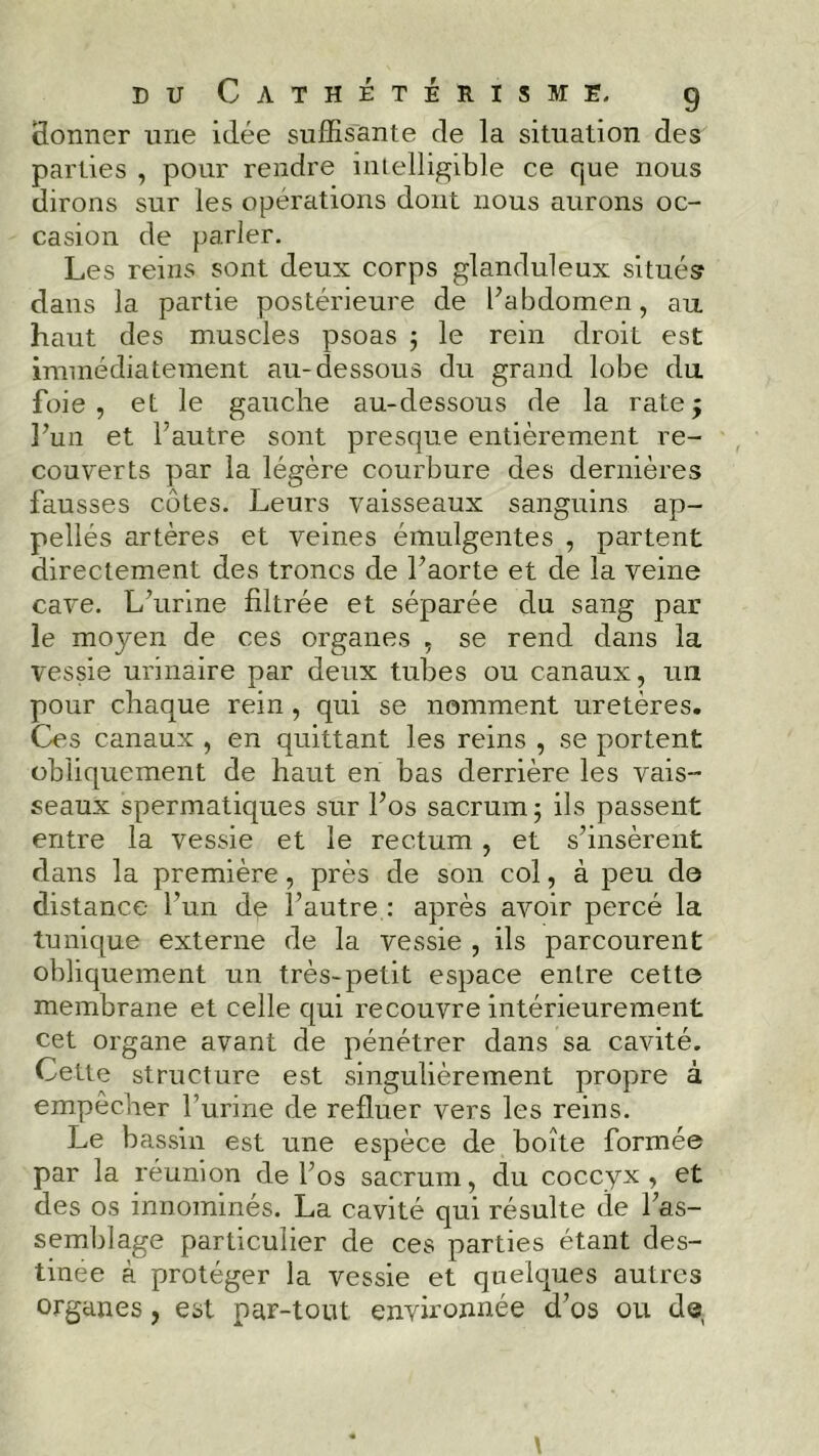 Sonner une idée suffisante de la situation des parties , pour rendre intelligible ce que nous dirons sur les opérations dont nous aurons oc- casion de parler. Les reins sont deux corps glanduleux situés dans la partie postérieure de l’abdomen, au haut des muscles psoas ; le rein droit est immédiatement au-dessous du grand lobe du foie, et le gauche au-dessous de la rate5 l’un et l’autre sont presque entièrement re- couverts par la légère courbure des dernières fausses cotes. Leurs vaisseaux sanguins ap- pellés artères et veines émulgentes , partent directement des troncs de l’aorte et de la veine cave. L’urine filtrée et séparée du sang par le moyen de ces organes , se rend dans la vessie urinaire par deux tubes ou canaux, un pour chaque rein , qui se nomment uretères. Ces canaux , en quittant les reins , se portent obliquement de haut en bas derrière les vais- seaux spermatiques sur l’os sacrum ; ils passent entre la vessie et le rectum , et s’insèrent dans la première, près de son col, à peu de distance l’un de l’autre : après avoir percé la tunique externe de la vessie , ils parcourent obliquement un très-petit espace enlre cette membrane et celle qui recouvre intérieurement cet organe avant de pénétrer dans sa cavité. Cette structure est singulièrement propre à empêcher l’urine de refluer vers les reins. Le bassin est une espèce de boîte formée par la réunion de l’os sacrum, du coccyx , et des os innommés. La cavité qui résulte de l’as- semblage particulier de ces parties étant des- tinée à protéger la vessie et quelques autres organes, est par-tout, environnée d’os ou de