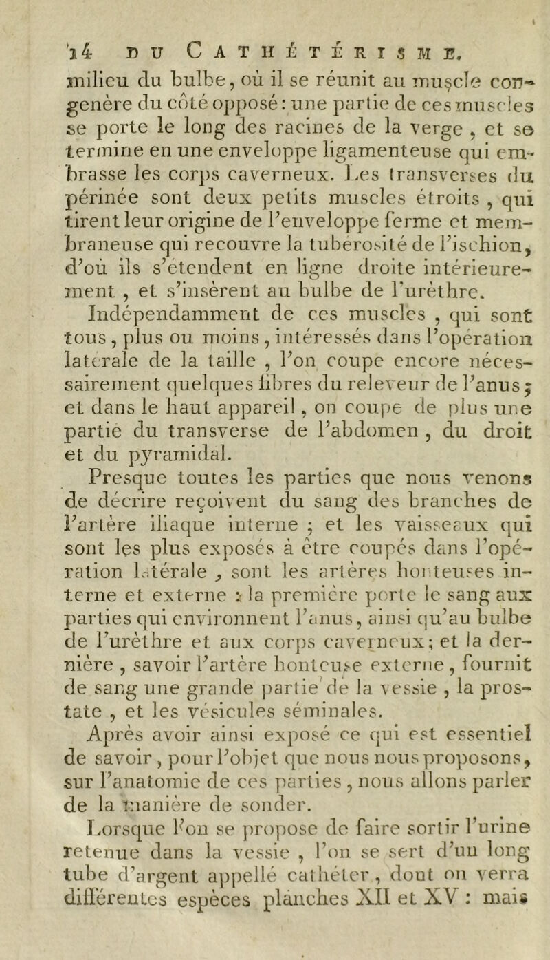 milieu du bulbe, où il se réunit au muçcle cod~ généré du côté opposé : une partie de ces muscles se porte le long des racines de la verge , et s© termine en une enveloppe ligamenteuse qui em- brasse les corps caverneux. Les transverses du périnée sont deux petits muscles étroits , qui tirent leur origine de l’enveloppe ferme et mem- braneuse qui recouvre la tubérosité de l’ischion, d’où ils s’étendent en ligne droite intérieure- ment , et s’insèrent au bulbe de l'urèthre. Indépendamment de ces muscles , qui sont tous , plus ou moins, intéressés dans l’operation latérale de la taille , l’on coupe encore néces- sairement quelques libres du releveur de l’anus ; et dans le haut appareil, on coupe de plus une partie du transverse de l’abdomen , du droit et du pyramidal. Presque toutes les parties que nous venons de décrire reçoivent du sang des branches de l’artère iliaque interne ; et les vaisseaux qui sont les plus exposés à être coupés dans l’opé- ration latérale , sont les artères honteuses in- terne et externe : la première porte le sang aux parties qui environnent l’anus, ainsi qu’au bulbe de l’urèthre et aux corps caverneux; et la der- nière , savoir l’artère honteuse externe, fournit de sang une grande partie7 de la vessie , la pros- tate , et les vésicules séminales. Après avoir ainsi exposé ce qui est essentiel de savoir , pour l’objet que nous nous proposons, sur l’anatomie de ces parties , nous allons parler de la manière de sonder. Lorsque l’on se propose de faire sortir l’urine retenue dans la vessie , l’on se sert d’un long tube d’argent appellé cathéter, dout on verra différentes espèces planches XII et XV : mais