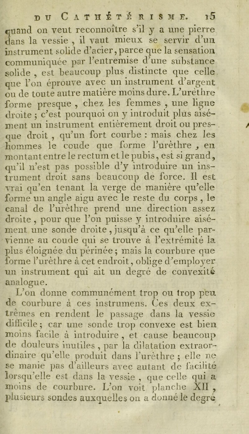 quand on veut reconnoître s’il y a une pierre dans la vessie , il vaut mieux se servir d’un, instrument solide d’acier, parce que la sensation communiquée par l’entremise d’une substance solide , est beaucoup plus distincte que celle que l’on éprouve avec un instrument d’argent ou de toute autre matière moins dure. L’urèthre forme presque , chez les femmes , une ligne droite ; c’est pourquoi on y introduit plus aisé- ment un instrument entièrement droit ou pres- que droit , qu’un fort courbe : mais chez les hommes le coude que forme l’urèthre , en montant entre le rectum et le pubis, est si grand, qu’il n’est pas possible d’y introduire un ins- trument droit sans beaucoup de force. Il est vrai qu’en tenant la verge de manière qu’elle forme un angle aigu avec le reste du corps , le canal de l’urèthre prend une direction assez droite , pour que l’on puisse y introduire aisé- ment. une sonde droite, jusqu’à ce qu’elle par- vienne au coude qui se trouve à l’extrémité la. plus éloignée du périnée; mais la courbure que forme l’urèthre à cet endroit, oblige d’employer un instrument qui ait un degré de convexité analogue. L’on donne communément trop ou trop peu de courbure à ces instrumens. Ces deux ex- trêmes en rendent le passage dans la vessie difficile ; car une sonde trop convexe est bien moins facile à introduire , et cause beaucoup de douleurs inutiles , par la dilatation extraor- dinaire qu’elle produit dans l’urèthre ; elle ne se manie pas d’ailleurs avec autant de facilité lorsqu’elle est dans la vessie , que celle qui a moins de courbure. L’on voit planche XII , plusieurs sondes auxquelles on a donné lé degré