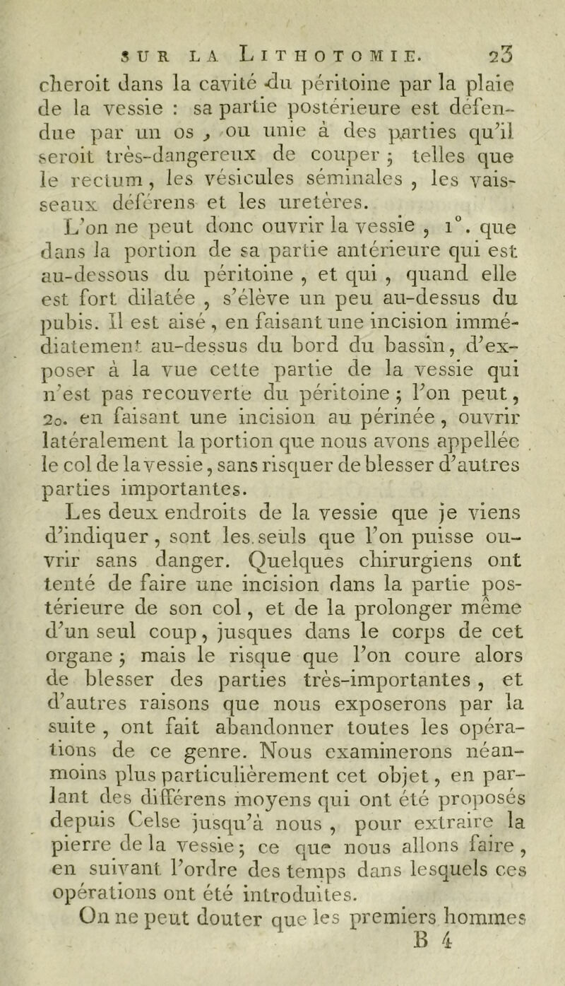 cheroit dans la cavité -du péritoine par la plaie de la vessie : sa partie postérieure est défen- due par un os , ou unie à des parties qu’il seroit très-dangereux de couper 3 telles que le rectum, les vésicules séminales , les vais- seaux déférens et les uretères. L’on ne peut donc ouvrir la vessie , i°. que dans la portion de sa partie antérieure qui est au-dessous du péritoine , et qui , quand elle est fort dilatée , s’élève un peu au-dessus du pubis. Il est aisé , en faisant une incision immé- diatement au-dessus du bord du bassin, d’ex- poser à la vue cette partie de la vessie qui n’est pas recouverte du péritoine 3 l’on peut, 20. en faisant une incision au périnée , ouvrir latéralement la portion que nous avons appelléc le col de la vessie, sans risquer de blesser d’autres parties importantes. Les deux endroits de la vessie que je viens d’indiquer, sont les.seuls que l’on puisse ou- vrir sans danger. Quelques cbirurgiens ont tenté de faire une incision dans la partie pos- térieure de son col, et de la prolonger même d’un seul coup, jusques dans le corps de cet organe 3 mais le risque que l’on coure alors de blesser des parties très-importantes , et d’autres raisons que nous exposerons par la suite , ont fait abandonner toutes les opéra- tions de ce genre. Nous examinerons néan- moins plus particulièrement cet objet, en par- lant des dilférens moyens qui ont été proposés depuis Celse jusqu’à nous , pour extraire la pierre de la vessie 3 ce que nous allons faire , en suivant l’ordre des temps dans lesquels ces opérations ont été introduites. On ne peut douter que les premiers hommes B 4