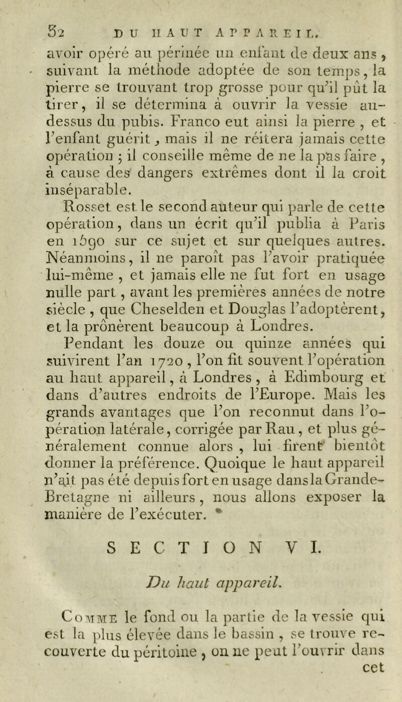 avoir opéré au périnée un enfant de deux ans , suivant la méthode adoptée de son temps, la pierre se trouvant trop grosse pour qu’il pût la tirer, il se détermina à ouvrir la vessie au- dessus du pubis. Franco eut ainsi la pierre , et l’enfant guérit ^ mais il ne réitéra jamais cette opération ; il conseille même de ne la pas faire , à cause des dangers extrêmes dont il la croit inséparable. Rosset est. le second auteur qui parle de cette opération, dans un écrit qu’il publia à Paris en îôgo sur ce sujet et sur quelques autres. Néanmoins, il ne paroît pas l’avoir pratiquée lui-même , et jamais elle ne fut fort en usage nulle part, avant les premières années de notre siècle , que Cheselden et Douglas l’adoptèrent, et la prônèrent beaucoup à Londres. Pendant les douze ou quinze années qui suivirent l’an 1720 , l’on fit souvent l’opération au haut appareil, à Londres , à Edimbourg et dans d’autres endroits de l’Europe. Mais les grands avantages que l’on reconnut dans l’o- pération latérale, corrigée parRau, et plus gé- néralement connue alors , lui firent bientôt donner la préférence. Quoique le haut appareil n’ait pas été depuis fort en usage dans la Grande- Bretagne ni ailleurs, nous allons exposer la manière de l’exécuter. * SECTION VI. Du haut appareil. Comme le fond ou la partie de la vessie qui est la plus élevée dans le bassin , se trouve re- couverte du péritoine , on lie peut l’ouvrir dans cet