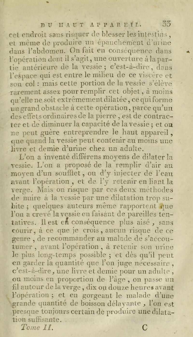 cet endroit sans risquer de blesser les intestins , et même de produire un épanchement d’urine dans l’abdomen. On fait en conséquence dans •*. l’opération dont il s’agit, une ouverture à la par- tie antérieure de la vessie; c’est-à-dire, dans l’espace qui est entre le milieu de ce viscère et son col : mais cette portion de la vessie s’élève rarement assez pour remplir cet objet, à moins qu’elle ne soit extrêmement dilatée, ce qui forme un grand obstacle à cette opération, parce qu’un des effets ordinaires de la pierre , est de contrac- ter et de diminuer la capacité de la vessie ; et on ne peut guère entreprendre le haut appareil , que quand la vessie peut contenir an moins une livre et. demie d’urine chez un adulte. L’on a inventé différens m 03m 11s de dilater la vessie. L’on a proposé de la remplir d’air au moyen d’un soufflet, ou d’y injecter de l’eau avant l’opération , et de. l’y retenir en liant la verge. Mais on risque par ces deux méthodes de nuire à la vessie par une dilatation trop su- bite ; quelques auteurs même rapportent que l’on a crevé la vessie en faisant de pareilles ten- tatives. Il est eA conséquence plus aisé ^ sans courir, à ce que je crois, aucun risque de ce genre , de recommander au malade de s’accou- tumer , avant l’opération , à retenir son urine le plus long-temps possible ; et dès qu’il peut en garder la quantité que l’on juge nécessaire , c’est-à-direj une livre et demie pour un adulte , ou moins en proportion de l’âge , on passe un •fil autour de la verge, dix ou douze heures avant Y opération ; et en gorgeant le malade d’une grande quantité de boisson délayante ^ l’on est presque toujours certain de produire une dilata- tion suffisante. Tome IL c