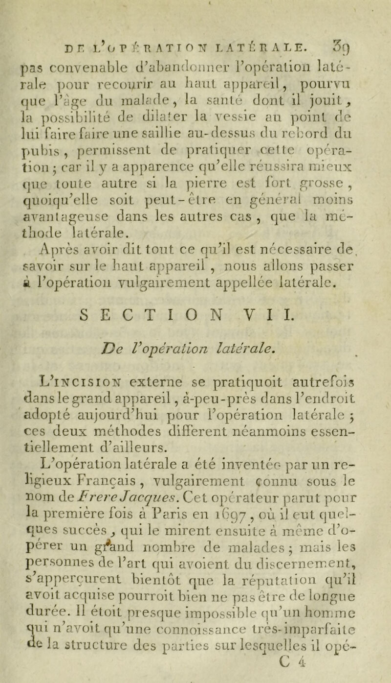 DT LJ OPÉRATION LATÉïïA L E. 3t) pas convenable d’abandonner l’opération laté- rale pour recourir au haut appareil, pourvu que Page du malade, la santé dont il jouit ^ la possibilité de dilater la vessie au point de lui faire faire une saillie au-dessus du rebord du pubis, permissent de pralicjuer celte opéra- tion • car il y a apparence qu’elle réussira mieux que toute autre si la pierre est fort grosse , quoiqu’elle soit peut-être en général moins avantageuse dans les autres cas , que la mé- thode latérale. Après avoir dit tout ce qu’il est nécessaire de. savoir sur le haut appareil , nous allons passer à l’opération vulgairement appellée latérale. SECTION VII. Tic l’opération latérale. L’incision externe se pratiquoit autrefois dans le grand appareil, à-peu-près dans l’endroit adopté aujourd’hui pour l’opération latérale 5 ces deux méthodes different néanmoins essen- tiellement d’ailleurs. L’opération latérale a été inventée- par un re- ligieux Français , vulgairement connu sous le nom de Frère Jacques. Cet operateur parut pour la première fois à Paris en 1697 ■> °ù d eut quel- ques succès ,, qui le mirent ensuite à même d’o- pérer un gÂnd nombre de malades ; mais les personnes de l’art qui avoient du discernement, s’apperçurent bientôt que la réputation qu’il avoir acquise pourroit. bien ne pas être de longue durée. 11 étoit presque impossible qu’un homme qui n’avoit qu’une connoissance très-imparfaite de la structure des parties sur lesquelles il opé-