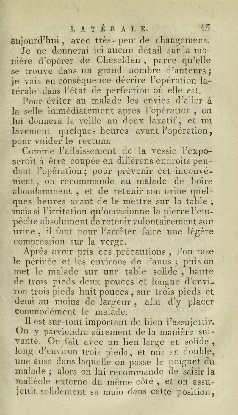 aujourd’hui, avec très-peu de changemens. Je ne donnerai ici aucun détail sur la ma- nière d’opérer de Cheselden , parce cpi’elle se trouve dans un grand nombre d’auteurs $ je vais en conséquence décrire l’opération la- térale dans l’état de perfection où elle est. Pour éviter au malade les envies d’aller à la selle immédiatement après l’opération , on lui donnera la veille un doux laxatif, et un lavement quelques heures avant l’opération, pour vuider le rectum. Comme l’affaissement de la vessie l’expo- seroit à être coupée en différons endroits pen- dant l’opération 5 pour prévenir cet inconvé- nient , on recommande au malade de hoire abondamment , et de retenir son urine quel- ques heures avant de le mettre sur la table ‘ mais si l’irritation qu’occasionne la pierre l’em- pêche absolument de retenir volontairement son urine , il faut pour l’arrêter faire une légère compression sur la verge. Après avoir pris ces précautions , l’on rase le périnée et les environs de l’anus 5 puis on met le malade sur une table solide , haute de trois pieds deux pouces et longue d’envi- ron trois pieds huit pouces , sur trois pieds et demi au moins de largeur , afin d’y placer commodément le malade. 11 est sur-tout important de bien l’assujettir. On y parviendra sûrement de la manière sui- vante. On fait avec un lien large et solide , long d’environ trois pieds, et mis en double, une anse dans laquelle on passe le poignet du malade ; alors on lui recommande de saisir la malléole externe du meme coté , et on assu- jettit solidement sa main dans cette position,