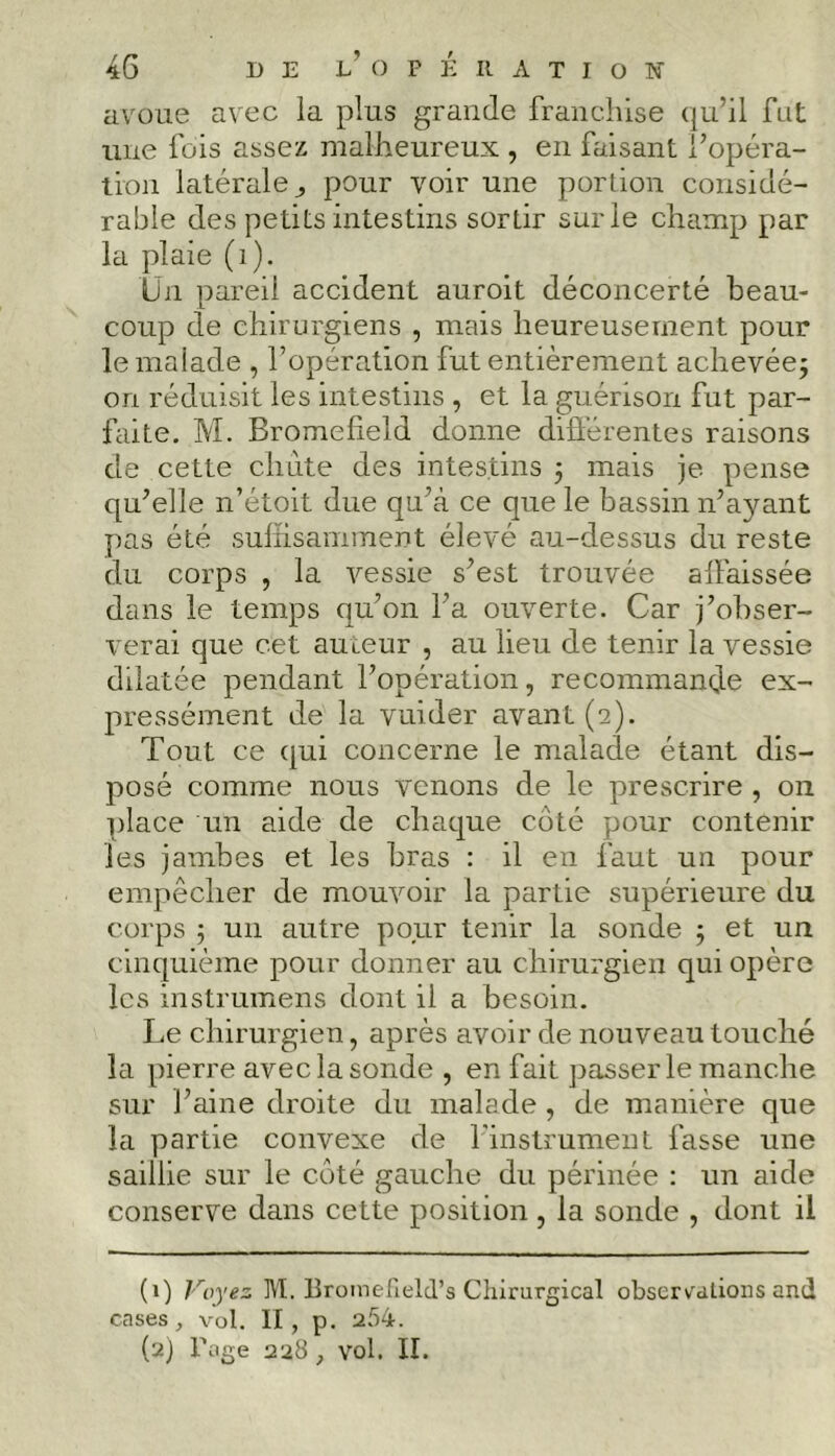 avoue avec la plus grande franchise qu’il fut une fois assez malheureux , en faisant l’opéra- tion latérale,, pour voir une portion considé- rable des petits intestins sortir sur le champ par la plaie (1). Un pareil accident auroit déconcerté beau- coup de chirurgiens , mais heureusement pour le malade , l’opération fut entièrement achevée; on réduisit les intestins , et la guérison fut par- faite. M. Bromcfield donne différentes raisons de cette chiite des intestins ; mais je pense qu’elle n’étoit due qu’à ce que le bassin n’ayant pas été suffisamment élevé au-dessus du reste du corps , la vessie s’est trouvée affaissée dans le temps qu’on l’a ouverte. Car j’obser- verai que cet auteur , au lieu de tenir la vessie dilatée pendant l’opération, recommande ex- pressément de la vuider avant (2). Tout ce qui concerne le malade étant dis- posé comme nous venons de le prescrire , on place un aide de chaque côté pour contenir les jambes et les bras : il en faut un pour empêcher de mouvoir la partie supérieure du corps ; un autre pour tenir la sonde ; et un cinquième pour donner au chirurgien qui opère les instrumens dont il a besoizr. Le chirurgien, après avoir de nouveau touché la pierre avec la sonde , en fait passerle manche sur l’aine droite du malade , de manière que la partie convexe de l'instrument fasse une saillie sur le côté gauche du périnée : un aide conserve dans cette position , la sonde , dont il (1) Voy, M. Bromefield’s Chirurgical observations and cases, vol. II, p. a54.