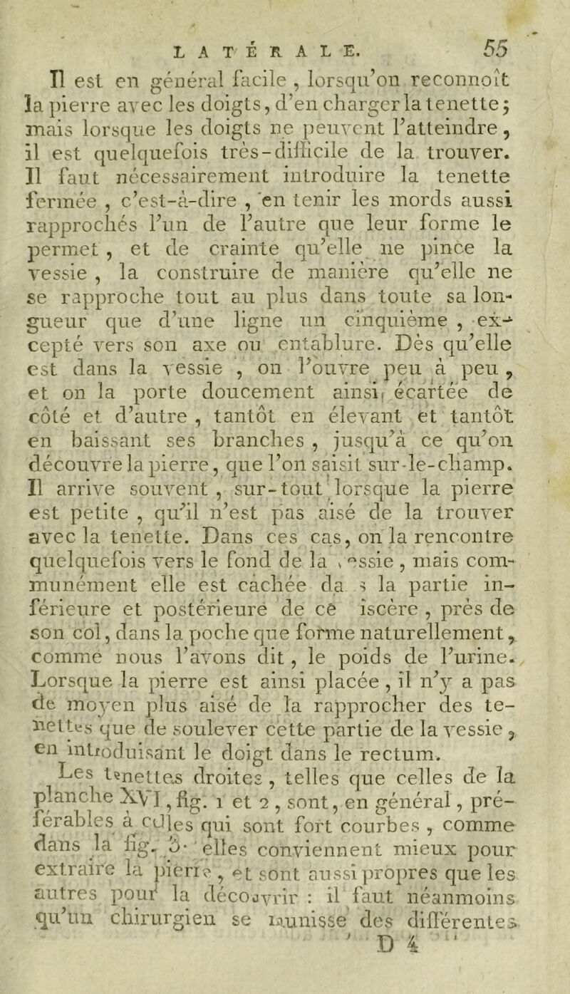 Il est en général facile , lorsqu’on recpnnoît la pierre avec les doigts, d’en charger la tenette 5 mais lorsque les doigts ne peuvent F atteindre, il est quelquefois très-difficile de la trouver. Il faut nécessairement introduire la tenette fermée , c’est-à-dire , en tenir les mords aussi rapprochés l’un de l’autre que leur forme le permet , et de crainte qu’elle 11e pince la vessie , la construire de manière qu’elle ne se rapproche tout au plus dans toute sa lon- gueur que d’une ligne un cinquième , ex- cepté vers son axe ou entablure. Dès qu’elle est dans la vessie , 011 l’ouvre peu à peu , et on la porte doucement ainsi, écartée de côté et d’autre , tantôt en élevant et tantôt en baissant ses branches , jusqu’à ce qu’011 découvre la pierre, que l’on saisit sur-le-champ. Il arrive souvent , sur-tout lorsque la pierre est petite , qu’il n’est pas aisé de la trouver avec la tenette. Dans ces cas, on la rencontre quelquefois vers le fond de la c^ssie , mais com- munément elle est cachée da s la partie in- férieure et postérieure de ce îscère , près de son col, dans la poche que forme naturellement, comme nous l’avons dit, le poids de l’urine. Lorsque la pierre est ainsi placée , il n’3^ a pas de moyen plus aisé de la rapprocher des te- nettes que de soulever cette partie de la vessie 5 en intfoduisant le doigt dans le rectum. Les t?nette.s droites , telles que celles de la planche X\ I, fig. 1 et 2 , sont, en général, pré- férables a. cüjes qui sont fort courbes , comme dans la lig, o- elles conviennent mieux pour extraire la piériv , et sont aussi propres que les autres pour la découvrir : il faut néanmoins qu’un chirurgien se uunisse des différentes ' DI u